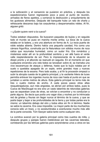 a la sofocación y al cansancio se pusieron en práctica, y después los
expedicionarios fueron regresando poco a poco al punto de reunión,
armados de fieros apetitos, y comenzó la destrucción y aniquilamiento de
los gustosos alimentos. Después del banquete hubo un rato de charla y
refrescante descanso bajo los corpulentos y desparramados robles. Al fin,
alguien gritó:
—¿Quién quiere venir a la cueva?
Todos estaban dispuestos. Se buscaron paquetes de bujías y en seguida
todo el mundo se puso en marcha monte arriba. La boca de la cueva
estaba en la ladera, y era una abertura en forma de A. La recia puerta de
roble estaba abierta. Dentro había una pequeña cavidad, fría como una
cámara frigorífica, construida por la Naturaleza con sólidos muros de roca
caliza que rezumaba humedad, como un sudor frío. Era romántico y
misterioso estar allí en la profundidad sombría y ver allá fuera el verde
valle resplandeciente de sol. Pero lo impresionante de la situación se
disipó pronto y el alboroto se reanudó en seguida. En el momento en que
cualquiera encendía una vela todos se lanzaban sobre él, se tramaba una
viva escaramuza de ataque y defensa, hasta que la bujía rodaba por el
suelo o quedaba apagada de un soplo, entre grandes risas y nuevas
repeticiones de la escena. Pero todo acaba, y al fin la procesión empezó a
subir la abrupta cuesta de la galería principal, y la vacilante hilera de luces
permitía entrever los ingentes muros de roca casi hasta el punto en que se
juntaban a veinte metros de altura. Esta galería principal no tenía más de
tres o cuatro metros de ancho. A cada pocos pasos otras altas
resquebrajaduras, aun más angostas, se abrían por ambos lados, pues la
Cueva de MacDougal no era sino un vasto laberinto de retorcidas galerías
que se separaban unas de otras, se volvían a encontrar y no conducían a
parte alguna. Se decía que podía uno vagar días y noches por la intrincada
red de grietas y fisuras sin llegar nunca al término de la cueva, y que se
podía bajar y bajar a las profundidades de la tierra y por todas partes era lo
mismo: un laberinto debajo del otro y todos ellos sin fin ni término. Nadie
se sabía la caverna. Era cosa imposible. La mayor parte de los muchachos
conocía sólo un trozo, y no acostumbraba a aventurarse mucho más allá
de la parte conocida. Tom Sawyer sabía tanto como cualquier otro.
La comitiva avanzó por la galería principal como tres cuartos de milla, y
después grupos y parejas fueron metiéndose por las cavernas laterales,
correteando por las tétricas galerías para sorprenderse unos a otros en las
181
 