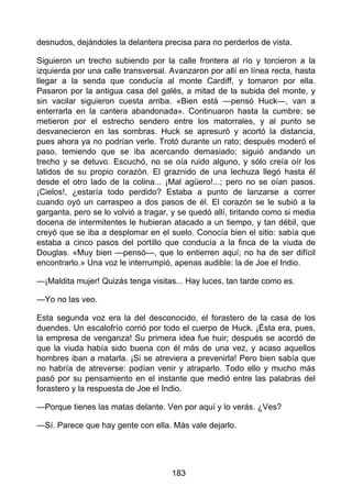 desnudos, dejándoles la delantera precisa para no perderlos de vista.
Siguieron un trecho subiendo por la calle frontera al río y torcieron a la
izquierda por una calle transversal. Avanzaron por allí en línea recta, hasta
llegar a la senda que conducía al monte Cardiff, y tomaron por ella.
Pasaron por la antigua casa del galés, a mitad de la subida del monte, y
sin vacilar siguieron cuesta arriba. «Bien está —pensó Huck—, van a
enterrarla en la cantera abandonada». Continuaron hasta la cumbre; se
metieron por el estrecho sendero entre los matorrales, y al punto se
desvanecieron en las sombras. Huck se apresuró y acortó la distancia,
pues ahora ya no podrían verle. Trotó durante un rato; después moderó el
paso, temiendo que se iba acercando demasiado; siguió andando un
trecho y se detuvo. Escuchó, no se oía ruido alguno, y sólo creía oír los
latidos de su propio corazón. El graznido de una lechuza llegó hasta él
desde el otro lado de la colina... ¡Mal agüero!...; pero no se oían pasos.
¡Cielos!, ¿estaría todo perdido? Estaba a punto de lanzarse a correr
cuando oyó un carraspeo a dos pasos de él. El corazón se le subió a la
garganta, pero se lo volvió a tragar, y se quedó allí, tiritando como si media
docena de intermitentes le hubieran atacado a un tiempo, y tan débil, que
creyó que se iba a desplomar en el suelo. Conocía bien el sitio: sabía que
estaba a cinco pasos del portillo que conducía a la finca de la viuda de
Douglas. «Muy bien —pensó—, que lo entierren aquí; no ha de ser difícil
encontrarlo.» Una voz le interrumpió, apenas audible: la de Joe el Indio.
—¡Maldita mujer! Quizás tenga visitas... Hay luces, tan tarde como es.
—Yo no las veo.
Esta segunda voz era la del desconocido, el forastero de la casa de los
duendes. Un escalofrío corrió por todo el cuerpo de Huck. ¡Ésta era, pues,
la empresa de venganza! Su primera idea fue huir; después se acordó de
que la viuda había sido buena con él más de una vez, y acaso aquellos
hombres iban a matarla. ¡Si se atreviera a prevenirla! Pero bien sabía que
no habría de atreverse: podían venir y atraparlo. Todo ello y mucho más
pasó por su pensamiento en el instante que medió entre las palabras del
forastero y la respuesta de Joe el Indio.
—Porque tienes las matas delante. Ven por aquí y lo verás. ¿Ves?
—Sí. Parece que hay gente con ella. Más vale dejarlo.
183
 