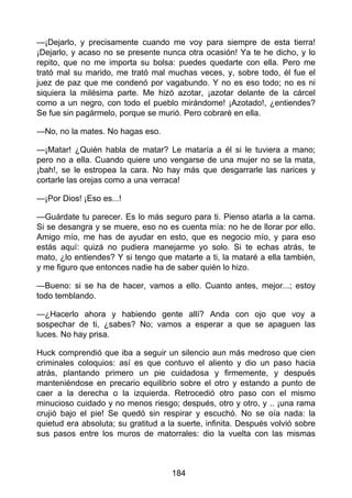 —¡Dejarlo, y precisamente cuando me voy para siempre de esta tierra!
¡Dejarlo, y acaso no se presente nunca otra ocasión! Ya te he dicho, y lo
repito, que no me importa su bolsa: puedes quedarte con ella. Pero me
trató mal su marido, me trató mal muchas veces, y, sobre todo, él fue el
juez de paz que me condenó por vagabundo. Y no es eso todo; no es ni
siquiera la milésima parte. Me hizó azotar, ¡azotar delante de la cárcel
como a un negro, con todo el pueblo mirándome! ¡Azotado!, ¿entiendes?
Se fue sin pagármelo, porque se murió. Pero cobraré en ella.
—No, no la mates. No hagas eso.
—¡Matar! ¿Quién habla de matar? Le mataría a él si le tuviera a mano;
pero no a ella. Cuando quiere uno vengarse de una mujer no se la mata,
¡bah!, se le estropea la cara. No hay más que desgarrarle las narices y
cortarle las orejas como a una verraca!
—¡Por Dios! ¡Eso es...!
—Guárdate tu parecer. Es lo más seguro para ti. Pienso atarla a la cama.
Si se desangra y se muere, eso no es cuenta mía: no he de llorar por ello.
Amigo mío, me has de ayudar en esto, que es negocio mío, y para eso
estás aquí: quizá no pudiera manejarme yo solo. Si te echas atrás, te
mato, ¿lo entiendes? Y si tengo que matarte a ti, la mataré a ella también,
y me figuro que entonces nadie ha de saber quién lo hizo.
—Bueno: si se ha de hacer, vamos a ello. Cuanto antes, mejor...; estoy
todo temblando.
—¿Hacerlo ahora y habiendo gente allí? Anda con ojo que voy a
sospechar de ti, ¿sabes? No; vamos a esperar a que se apaguen las
luces. No hay prisa.
Huck comprendió que iba a seguir un silencio aun más medroso que cien
criminales coloquios: así es que contuvo el aliento y dio un paso hacia
atrás, plantando primero un pie cuidadosa y firmemente, y después
manteniéndose en precario equilibrio sobre el otro y estando a punto de
caer a la derecha o la izquierda. Retrocedió otro paso con el mismo
minucioso cuidado y no menos riesgo; después, otro y otro, y .. ¡una rama
crujió bajo el pie! Se quedó sin respirar y escuchó. No se oía nada: la
quietud era absoluta; su gratitud a la suerte, infinita. Después volvió sobre
sus pasos entre los muros de matorrales: dio la vuelta con las mismas
184
 