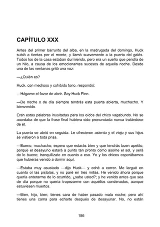 CAPÍTULO XXX
Antes del primer barrunto del alba, en la madrugada del domingo, Huck
subió a tientas por el monte, y llamó suavemente a la puerta del galés.
Todos los de la casa estaban durmiendo, pero era un sueño que pendía de
un hilo, a causa de los emocionantes sucesos de aquella noche. Desde
una de las ventanas gritó una voz:
—¿Quién es?
Huck, con medroso y cohibido tono, respondió:
—Hágame el favor de abrir. Soy Huck Finn.
—De noche o de día siempre tendrás esta puerta abierta, muchacho. Y
bienvenido.
Eran estas palabras inusitadas para los oídos del chico vagabundo. No se
acordaba de que la frase final hubiera sido pronunciada nunca tratándose
de él.
La puerta se abrió en seguida. Le ofrecieron asiento y el viejo y sus hijos
se vistieron a toda prisa.
—Bueno, muchacho; espero que estarás bien y que tendrás buen apetito,
porque el desayuno estará a punto tan pronto como asome el sol, y será
de lo bueno; tranquilízate en cuanto a eso. Yo y los chicos esperábamos
que hubieras venido a dormir aquí.
—Estaba muy asustado —dijo Huck— y eché a correr. Me largué en
cuanto oí las pistolas, y no paré en tres millas. He venido ahora porque
quería enterarme de lo ocurrido, ¿sabe usted?; y he venido antes que sea
de día porque no quería tropezarme con aquellos condenados, aunque
estuviesen muertos.
—Bien, hijo, bien; tienes cara de haber pasado mala noche; pero ahí
tienes una cama para echarte después de desayunar. No, no están
186
 