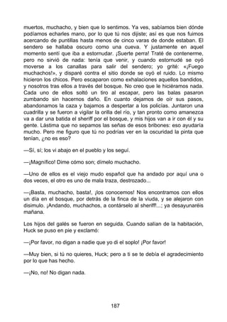 muertos, muchacho, y bien que lo sentimos. Ya ves, sabíamos bien dónde
podíamos echarles mano, por lo que tú nos dijiste; así es que nos fuimos
acercando de puntillas hasta menos de cinco varas de donde estaban. El
sendero se hallaba oscuro como una cueva. Y justamente en aquel
momento sentí que iba a estornudar. ¡Suerte perra! Traté de contenerme,
pero no sirvió de nada: tenía que venir, y cuando estornudé se oyó
moverse a los canallas para salir del sendero; yo grité: «¡Fuego
muchachos!», y disparé contra el sitio donde se oyó el ruido. Lo mismo
hicieron los chicos. Pero escaparon como exhalaciones aquellos bandidos,
y nosotros tras ellos a través del bosque. No creo que le hiciéramos nada.
Cada uno de ellos soltó un tiro al escapar, pero las balas pasaron
zumbando sin hacernos daño. En cuanto dejamos de oír sus pasos,
abandonamos la caza y bajamos a despertar a los policías. Juntaron una
cuadrilla y se fueron a vigilar la orilla del río, y tan pronto como amanezca
va a dar una batida el sheriff por el bosque, y mis hijos van a ir con él y su
gente. Lástima que no sepamos las señas de esos bribones: eso ayudaría
mucho. Pero me figuro que tú no podrías ver en la oscuridad la pinta que
tenían, ¿no es eso?
—Sí, sí; los vi abajo en el pueblo y los seguí.
—¡Magnífico! Dime cómo son; dímelo muchacho.
—Uno de ellos es el viejo mudo español que ha andado por aquí una o
dos veces, el otro es uno de mala traza, destrozado...
—¡Basta, muchacho, basta!, ¡los conocemos! Nos encontramos con ellos
un día en el bosque, por detrás de la finca de la viuda, y se alejaron con
disimulo. ¡Andando, muchachos, a contárselo al sheriff!...; ya desayunaréis
mañana.
Los hijos del galés se fueron en seguida. Cuando salían de la habitación,
Huck se puso en pie y exclamó:
—¡Por favor, no digan a nadie que yo di el soplo! ¡Por favor!
—Muy bien, si tú no quieres, Huck; pero a ti se te debía el agradecimiento
por lo que has hecho.
—¡No, no! No digan nada.
187
 