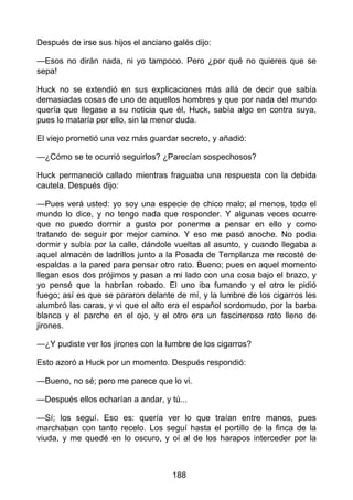 Después de irse sus hijos el anciano galés dijo:
—Esos no dirán nada, ni yo tampoco. Pero ¿por qué no quieres que se
sepa!
Huck no se extendió en sus explicaciones más allá de decir que sabía
demasiadas cosas de uno de aquellos hombres y que por nada del mundo
quería que llegase a su noticia que él, Huck, sabía algo en contra suya,
pues lo mataría por ello, sin la menor duda.
El viejo prometió una vez más guardar secreto, y añadió:
—¿Cómo se te ocurrió seguirlos? ¿Parecían sospechosos?
Huck permaneció callado mientras fraguaba una respuesta con la debida
cautela. Después dijo:
—Pues verá usted: yo soy una especie de chico malo; al menos, todo el
mundo lo dice, y no tengo nada que responder. Y algunas veces ocurre
que no puedo dormir a gusto por ponerme a pensar en ello y como
tratando de seguir por mejor camino. Y eso me pasó anoche. No podia
dormir y subía por la calle, dándole vueltas al asunto, y cuando llegaba a
aquel almacén de ladrillos junto a la Posada de Templanza me recosté de
espaldas a la pared para pensar otro rato. Bueno; pues en aquel momento
llegan esos dos prójimos y pasan a mi lado con una cosa bajo el brazo, y
yo pensé que la habrían robado. El uno iba fumando y el otro le pidió
fuego; así es que se pararon delante de mí, y la lumbre de los cigarros les
alumbró las caras, y vi que el alto era el español sordomudo, por la barba
blanca y el parche en el ojo, y el otro era un fascineroso roto lleno de
jirones.
—¿Y pudiste ver los jirones con la lumbre de los cigarros?
Esto azoró a Huck por un momento. Después respondió:
—Bueno, no sé; pero me parece que lo vi.
—Después ellos echarían a andar, y tú...
—Sí; los seguí. Eso es: quería ver lo que traían entre manos, pues
marchaban con tanto recelo. Los seguí hasta el portillo de la finca de la
viuda, y me quedé en lo oscuro, y oí al de los harapos interceder por la
188
 