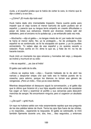 viuda, y el español juraba que le había de cortar la cara, lo mismo que le
dije a usted y a sus dos...
—¿Cómo? ¡El mudo dijo todo eso!
Huck había dado otro irremediable tropezón. Hacía cuanto podia para
impedir que el viejo tuviera el menor barrunto de quién pudiera ser el
español, y parecía que su lengua tenía empeño en crearle dificultades a
pesar de todos sus esfuerzos. Intentó por diversos medios salir del
atolladero, pero el anciano no le quitaba ojo, y se embarulló cads vez más.
—Muchacho —dijo el galés—, no tengas miedo de mí; por nada del mundo
te haría el menor daño. No; yo te protegeré..., he de protegerte. Ese
español no es sordomudo; se te ha escapado sin querer, y ya no puedes
enmendarlo. Tú sabes algo de ese español y no quieres sacarlo a
colación. Pues confía en mí: dime lo que es, y fíate de mí: no he de
hacerte traición.
Huck miró un momento los ojos sinceros y honrados del viejo, y después
se inclinó y murmuró en su oído:
—No es español..., ¡es Joe el Indio!
El galés casi saltó de la silla.
—Ahora se explica todo —dijo—. Cuando hablaste de lo de abrir las
narices y despuntar orejas creí que todo eso lo habías puesto de tu
cosecha, para adorno, porque los blancos no toman ese género de
venganzas. ¡Pero un indio...! Eso ya es cosa distinta.
Mientras despachaban el desayuno siguió la conversación, y el galés dijo
que lo último que hicieron él y sus hijos aquella noche antes de acostarse
fue coger un farol y examinar el portillo y sus cercanías para descubrir
manchas de sangre. No encontraron ninguna; pero sí cogieron un abultado
lío.
—¿De qué? —gritó Huck.
Un rayo no hubiera salido con más sorprendente rapidez que esa pregunta
de los dos pálidos labios de Huck. Tenía los ojos fijos fuera de las órbitas,
y no respiraba... esperando la respuesta. El galés se sobresaltó, le miró
también fijamente durante uno, dos, tres..., diez segundos, y entonces
189
 