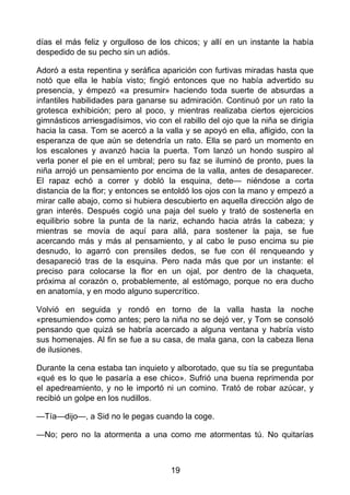días el más feliz y orgulloso de los chicos; y allí en un instante la había
despedido de su pecho sin un adiós.
Adoró a esta repentina y seráfica aparición con furtivas miradas hasta que
notó que ella le había visto; fingió entonces que no había advertido su
presencia, y émpezó «a presumir» haciendo toda suerte de absurdas a
infantiles habilidades para ganarse su admiración. Continuó por un rato la
grotesca exhibición; pero al poco, y mientras realizaba ciertos ejercicios
gimnásticos arriesgadísimos, vio con el rabillo del ojo que la niña se dirigía
hacia la casa. Tom se acercó a la valla y se apoyó en ella, afligido, con la
esperanza de que aún se detendría un rato. Ella se paró un momento en
los escalones y avanzó hacia la puerta. Tom lanzó un hondo suspiro al
verla poner el pie en el umbral; pero su faz se iluminó de pronto, pues la
niña arrojó un pensamiento por encima de la valla, antes de desaparecer.
El rapaz echó a correr y dobló la esquina, dete— niéndose a corta
distancia de la flor; y entonces se entoldó los ojos con la mano y empezó a
mirar calle abajo, como si hubiera descubierto en aquella dirección algo de
gran interés. Después cogió una paja del suelo y trató de sostenerla en
equilibrio sobre la punta de la nariz, echando hacia atrás la cabeza; y
mientras se movía de aquí para allá, para sostener la paja, se fue
acercando más y más al pensamiento, y al cabo le puso encima su pie
desnudo, lo agarró con prensiles dedos, se fue con él renqueando y
desapareció tras de la esquina. Pero nada más que por un instante: el
preciso para colocarse la flor en un ojal, por dentro de la chaqueta,
próxima al corazón o, probablemente, al estómago, porque no era ducho
en anatomía, y en modo alguno supercrítico.
Volvió en seguida y rondó en torno de la valla hasta la noche
«presumiendo» como antes; pero la niña no se dejó ver, y Tom se consoló
pensando que quizá se habría acercado a alguna ventana y habría visto
sus homenajes. Al fin se fue a su casa, de mala gana, con la cabeza llena
de ilusiones.
Durante la cena estaba tan inquieto y alborotado, que su tía se preguntaba
«qué es lo que le pasaría a ese chico». Sufrió una buena reprimenda por
el apedreamiento, y no le importó ni un comino. Trató de robar azúcar, y
recibió un golpe en los nudillos.
—Tía—dijo—, a Sid no le pegas cuando la coge.
—No; pero no la atormenta a una como me atormentas tú. No quitarías
19
 