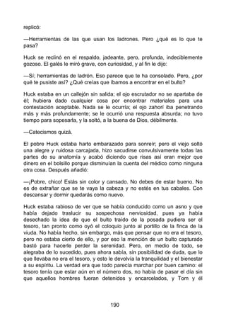 replicó:
—Herramientas de las que usan los ladrones. Pero ¿qué es lo que te
pasa?
Huck se reclinó en el respaldo, jadeante, pero, profunda, indeciblemente
gozoso. El galés le miró grave, con curiosidad, y al fin le dijo:
—Sí; herramientas de ladrón. Eso parece que te ha consolado. Pero, ¿por
qué te pusiste así? ¿Qué creías que íbamos a encontrar en el bulto?
Huck estaba en un callejón sin salida; el ojo escrutador no se apartaba de
él; hubiera dado cualquier cosa por encontrar materiales para una
contestación aceptable. Nada se le ocurría; el ojo zahorí iba penetrando
más y más profundamente; se le ocurrió una respuesta absurda; no tuvo
tiempo para sopesarla, y la soltó, a la buena de Dios, débilmente.
—Catecismos quizá.
El pobre Huck estaba harto embarazado para sonreír; pero el viejo soltó
una alegre y ruidosa carcajada, hizo sacudirse convulsivamente todas las
partes de su anatomía y acabó diciendo que risas así eran mejor que
dinero en el bolsillo porque disminuían la cuenta del médico como ninguna
otra cosa. Después añadió:
—¡Pobre, chico! Estás sin color y cansado. No debes de estar bueno. No
es de extrañar que se te vaya la cabeza y no estés en tus cabales. Con
descansar y dormir quedarás como nuevo.
Huck estaba rabioso de ver que se había conducido como un asno y que
había dejado traslucir su sospechosa nerviosidad, pues ya había
desechado la idea de que el bulto traído de la posada pudiera ser el
tesoro, tan pronto como oyó el coloquio junto al portillo de la finca de la
viuda. No había hecho, sin embargo, más que pensar que no era el tesoro,
pero no estaba cierto de ello, y por eso la mención de un bulto capturado
bastó para hacerle perder la serenidad. Pero, en medio de todo, se
alegraba de lo sucedido, pues ahora sabía, sin posibilidad de duda, que lo
que llevaba no era el tesoro, y esto le devolvía la tranquilidad y el bienestar
a su espíritu. La verdad era que todo parecía marchar por buen camino: el
tesoro tenía que estar aún en el número dos, no había de pasar el día sin
que aquellos hombres fueran detenidos y encarcelados, y Tom y él
190
 