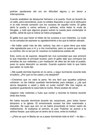 podrían apoderarse del oro sin dificultad alguna y sin temor a
interrupciones.
Cuando acababan de desayunar llamaron a la puerta. Huck se levantó de
un salto, para esconderse, pues no estaba dispuesto a que se le atribuyera
ni la más remota conexión con los sucesos de aquella noche. El galés
abrió la puerta a varios señores y señoras, entre éstas la viuda de
Douglas, y notó que algunos grupos subían la cuesta para contemplar el
portillo, señal de que la noticia se había propagado.
El galés tuvo que hacer el relato de los sucesos a sus visitantes. La viuda
no se cansaba de expresar su agradecimiento a los que la habían salvado.
—No hable usted más de ello, señora; hay otro a quien tiene que estar
más agradecida que a mí y a mis muchachos, pero no quiere que se diga
su nombre. De no ser por él, nosotros no hubiéramos estado allí.
Esto, como es de suponer, despertó tan viva curiosidad que casi aminoró
la que inspiraba el principal suceso; pero el galés dejó que corroyera las
entrañas de sus visitantes y por mediación de ellos las de todo el pueblo,
pues no quiso descubrir su secreto. Cuando supieron todo lo que había
que saber, la viuda dijo.
—Me quedé dormida leyendo en la cama, y seguí durmiendo durante todo
el bullicio. ¿Por qué no fue usted y me despertó?
—Creíamos que no valía la pena. No era fácil que aquellos prójimos
volvieran: no les habían quedado herramientas para trabajar; y ¿de qué
servía despertar a usted y darle un susto mortal? Mis tres negros se
quedaron guardando la casa toda la noche. Ahora acaban de volver.
Llegaron más visitantes y hubo que contar y recontar la historia durante
otras dos horas.
No había escuela dominical durante las vacaciones, pero todos fueron
temprano a la iglesia. El emocionante suceso fue bien examinado y
discutido. Se supo que aún no se había encontrado el menor rastro de
malhechores. Al acabarse el sermón, el juez Thatcher se acercó a la
señora Harper, que salía por el centro de la nave, entre la multitud.
—¿Pero es que mi Becky se va a pasar durmiendo todo el día? —le dijo—.
191
 