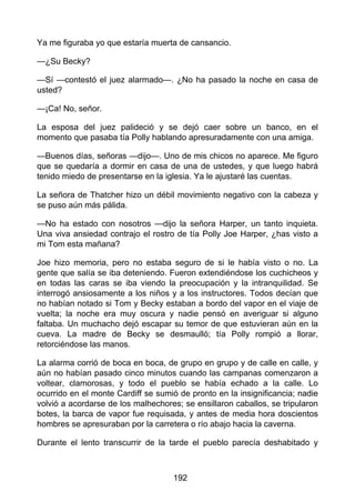 Ya me figuraba yo que estaría muerta de cansancio.
—¿Su Becky?
—Sí —contestó el juez alarmado—. ¿No ha pasado la noche en casa de
usted?
—¡Ca! No, señor.
La esposa del juez palideció y se dejó caer sobre un banco, en el
momento que pasaba tía Polly hablando apresuradamente con una amiga.
—Buenos días, señoras —dijo—. Uno de mis chicos no aparece. Me figuro
que se quedaría a dormir en casa de una de ustedes, y que luego habrá
tenido miedo de presentarse en la iglesia. Ya le ajustaré las cuentas.
La señora de Thatcher hizo un débil movimiento negativo con la cabeza y
se puso aún más pálida.
—No ha estado con nosotros —dijo la señora Harper, un tanto inquieta.
Una viva ansiedad contrajo el rostro de tía Polly Joe Harper, ¿has visto a
mi Tom esta mañana?
Joe hizo memoria, pero no estaba seguro de si le había visto o no. La
gente que salía se iba deteniendo. Fueron extendiéndose los cuchicheos y
en todas las caras se iba viendo la preocupación y la intranquilidad. Se
interrogó ansiosamente a los niños y a los instructores. Todos decían que
no habían notado si Tom y Becky estaban a bordo del vapor en el viaje de
vuelta; la noche era muy oscura y nadie pensó en averiguar si alguno
faltaba. Un muchacho dejó escapar su temor de que estuvieran aún en la
cueva. La madre de Becky se desmaulló; tía Polly rompió a llorar,
retorciéndose las manos.
La alarma corrió de boca en boca, de grupo en grupo y de calle en calle, y
aún no habían pasado cinco minutos cuando las campanas comenzaron a
voltear, clamorosas, y todo el pueblo se había echado a la calle. Lo
ocurrido en el monte Cardiff se sumió de pronto en la insignificancia; nadie
volvió a acordarse de los malhechores; se ensillaron caballos, se tripularon
botes, la barca de vapor fue requisada, y antes de media hora doscientos
hombres se apresuraban por la carretera o río abajo hacia la caverna.
Durante el lento transcurrir de la tarde el pueblo parecía deshabitado y
192
 