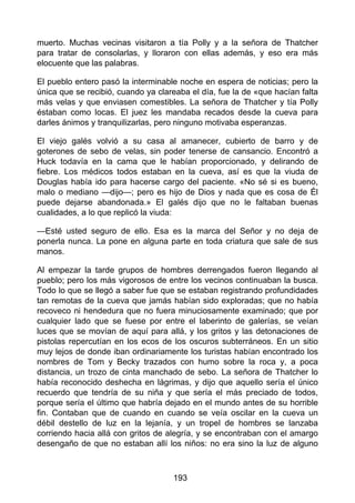 muerto. Muchas vecinas visitaron a tía Polly y a la señora de Thatcher
para tratar de consolarlas, y lloraron con ellas además, y eso era más
elocuente que las palabras.
El pueblo entero pasó la interminable noche en espera de noticias; pero la
única que se recibió, cuando ya clareaba el día, fue la de «que hacían falta
más velas y que enviasen comestibles. La señora de Thatcher y tía Polly
éstaban como locas. El juez les mandaba recados desde la cueva para
darles ánimos y tranquilizarlas, pero ninguno motivaba esperanzas.
El viejo galés volvió a su casa al amanecer, cubierto de barro y de
goterones de sebo de velas, sin poder tenerse de cansancio. Encontró a
Huck todavía en la cama que le habían proporcionado, y delirando de
fiebre. Los médicos todos estaban en la cueva, así es que la viuda de
Douglas había ido para hacerse cargo del paciente. «No sé si es bueno,
malo o mediano —dijo—; pero es hijo de Dios y nada que es cosa de Él
puede dejarse abandonada.» El galés dijo que no le faltaban buenas
cualidades, a lo que replicó la viuda:
—Esté usted seguro de ello. Esa es la marca del Señor y no deja de
ponerla nunca. La pone en alguna parte en toda criatura que sale de sus
manos.
Al empezar la tarde grupos de hombres derrengados fueron llegando al
pueblo; pero los más vigorosos de entre los vecinos continuaban la busca.
Todo lo que se llegó a saber fue que se estaban registrando profundidades
tan remotas de la cueva que jamás habían sido exploradas; que no había
recoveco ni hendedura que no fuera minuciosamente examinado; que por
cualquier lado que se fuese por entre el laberinto de galerías, se veían
luces que se movían de aquí para allá, y los gritos y las detonaciones de
pistolas repercutían en los ecos de los oscuros subterráneos. En un sitio
muy lejos de donde iban ordinariamente los turistas habían encontrado los
nombres de Tom y Becky trazados con humo sobre la roca y, a poca
distancia, un trozo de cinta manchado de sebo. La señora de Thatcher lo
había reconocido deshecha en lágrimas, y dijo que aquello sería el único
recuerdo que tendría de su niña y que sería el más preciado de todos,
porque sería el último que habría dejado en el mundo antes de su horrible
fin. Contaban que de cuando en cuando se veía oscilar en la cueva un
débil destello de luz en la lejanía, y un tropel de hombres se lanzaba
corriendo hacia allá con gritos de alegría, y se encontraban con el amargo
desengaño de que no estaban allí los niños: no era sino la luz de alguno
193
 