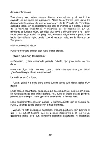 de los exploradores.
Tres días y tres noches pasaron lentos, abrumadores, y el pueblo fue
cayendo en un sopor sin esperanza. Nadie tenía ánimos para nada. El
descubrimiento casual de que el propietario de la Posada de Templaza
escondía licores en el establecimiento casi no interesó a la gente, a pesar
de la tremenda importancia y magnitud del acontecimiento. En un
momento de lucidez, Huck, con débil voz, llevó la conversación a re— caer
sobre posadas, y acabó por preguntar, temiendo vagamente lo peor, si se
había descubierto algo, desde que él estaba malo, en la Posada de
Templanza.
—Sí —contestó la viuda.
Huck se incorporó con los ojos fuera de las órbitas.
—¿Qué? ¿Qué han descubierto?
—¡Bebidas!..., y han cerrado la posada. Échate, hijo: ¡qué susto me has
dado!
—No me digas más que una cosa..., nada más que una ¡por favor!
¿FueTom Sawyer el que las encontró?
La viuda se echó a llorar.
—¡Calla!, ¡calla! Ya te he dicho antes que no tienes que hablar. Estás muy
malito.
Nada habían encontrado, pues, más que licores, pensó Huck: de ser el oro
se hubiera armado una gran batahola. Así, pues, el tesoro estaba perdido,
perdido para siempre. Pero ¿por qué lloraría ella? Era cosa rara.
Esos pensamientos pasaron oscura y trabajosamente por el espíritu de
Huck, y la fatiga que le produjeron le hizo dormirse.
—Vamos, ya está dormido el pobrecillo. ¡Pensar que fuera Tom Sawyer el
que lo descubrió! Lástima que no puedan descubrirlo a él! Ya no va
quedando nadie que aún conserve bastante esperanza ni bastantes
194
 