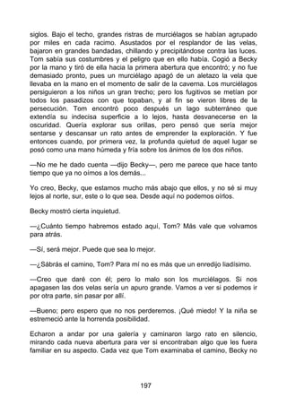 siglos. Bajo el techo, grandes ristras de murciélagos se habían agrupado
por miles en cada racimo. Asustados por el resplandor de las velas,
bajaron en grandes bandadas, chillando y precipitándose contra las luces.
Tom sabía sus costumbres y el peligro que en ello había. Cogió a Becky
por la mano y tiró de ella hacia la primera abertura que encontró; y no fue
demasiado pronto, pues un murciélago apagó de un aletazo la vela que
llevaba en la mano en el momento de salir de la caverna. Los murciélagos
persiguieron a los niños un gran trecho; pero los fugitivos se metían por
todos los pasadizos con que topaban, y al fin se vieron libres de la
persecución. Tom encontró poco después un lago subterráneo que
extendía su indecisa superficie a lo lejos, hasta desvanecerse en la
oscuridad. Quería explorar sus orillas, pero pensó que sería mejor
sentarse y descansar un rato antes de emprender la exploración. Y fue
entonces cuando, por primera vez, la profunda quietud de aquel lugar se
posó como una mano húmeda y fría sobre los ánimos de los dos niños.
—No me he dado cuenta —dijo Becky—, pero me parece que hace tanto
tiempo que ya no oímos a los demás...
Yo creo, Becky, que estamos mucho más abajo que ellos, y no sé si muy
lejos al norte, sur, este o lo que sea. Desde aquí no podemos oírlos.
Becky mostró cierta inquietud.
—¿Cuánto tiempo habremos estado aquí, Tom? Más vale que volvamos
para atrás.
—Sí, será mejor. Puede que sea lo mejor.
—¿Sábrás el camino, Tom? Para mí no es más que un enredijo liadísimo.
—Creo que daré con él; pero lo malo son los murciélagos. Si nos
apagasen las dos velas sería un apuro grande. Vamos a ver si podemos ir
por otra parte, sin pasar por allí.
—Bueno; pero espero que no nos perderemos. ¡Qué miedo! Y la niña se
estremeció ante la horrenda posibilidad.
Echaron a andar por una galería y caminaron largo rato en silencio,
mirando cada nueva abertura para ver si encontraban algo que les fuera
familiar en su aspecto. Cada vez que Tom examinaba el camino, Becky no
197
 