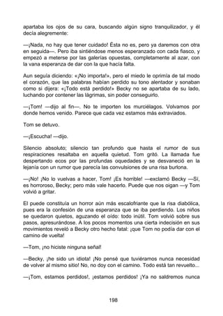 apartaba los ojos de su cara, buscando algún signo tranquilizador, y él
decía alegremente:
—¡Nada, no hay que tener cuidado! Ésta no es, pero ya daremos con otra
en seguida—. Pero iba sintiéndose menos esperanzado con cada fiasco, y
empezó a meterse por las galerías opuestas, completamente al azar, con
la vana esperanza de dar con la que hacía falta.
Aun seguía diciendo: «¡No importa!», pero el miedo le oprimía de tal modo
el corazón, que las palabras habían perdido su tono alentador y sonaban
como si dijera: «¡Todo está perdido!» Becky no se apartaba de su lado,
luchando por contener las lágrimas, sin poder conseguirlo.
—¡Tom! —dijo al fin—. No te importen los murciélagos. Volvamos por
donde hemos venido. Parece que cada vez estamos más extraviados.
Tom se detuvo.
—¡Escucha! —dijo.
Silencio absoluto; silencio tan profundo que hasta el rumor de sus
respiraciones resaltaba en aquella quietud. Tom gritó. La llamada fue
despertando ecos por las profundas oquedades y se desvaneció en la
lejanía con un rumor que parecía las convulsiones de una risa burlona.
—¡No! ¡No lo vuelvas a hacer, Tom! ¡Es horrible! —exclamó Becky —Sí,
es horroroso, Becky; pero más vale hacerlo. Puede que nos oigan —y Tom
volvió a gritar.
El puede constituía un horror aún más escalofriante que la risa diabólica,
pues era la confesión de una esperanza que se iba perdiendo. Los niños
se quedaron quietos, aguzando el oído: todo inútil. Tom volvió sobre sus
pasos, apresurándose. A los pocos momentos una cierta indecisión en sus
movimientos reveló a Becky otro hecho fatal: ¡que Tom no podía dar con el
camino de vuelta!
—Tom, ¡no hiciste ninguna señal!
—Becky, ¡he sido un idiota! ¡No pensé que tuviéramos nunca necesidad
de volver al mismo sitio! No, no doy con el camino. Todo está tan revuelto...
—¡Tom, estamos perdidos!, ¡estamos perdidos! ¡Ya no saldremos nunca
198
 