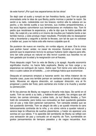 de este horror! ¡Por qué nos separaríamos de los otros!
Se dejó caer al suelo y rompió en tan frenético llanto, que Tom se quedó
anonadado ante la idea de que Becky podía morirse o perder la razón. Se
sentó a su lado, rodeándola con los brazos; reclinó ella la cabeza en su
pecho, y dio rienda suelta a sus terrores, sus inútiles arrepentimientos, y
los ecos lejanos convirtieron sus lamentaciones en mofadora risa. Tom le
pedía que recobrase la esperanza, y ella le dijo que la había perdido del
todo. Se culpó él y se colmó a sí mismo de insultos por haberla traído a tan
terrible trance, y esto produjo mejor resultado. Prometió ella no desesperar
más y levantarse y seguirle a donde la llevase, con tal de que no volviese
a hablar así, pues no había sido ella menos culpable que él.
Se pusieron de nuevo en marcha, sin rumbo alguno, al azar. Era lo único
que podían hacer: andar, no cesar de moverse. Durante un breve rato
pareció que la esperanza revivía no porque hubiera razón alguna para ello,
sino tan sólo porque es natural en ella revivir cuando sus resortes no se
han gastado por la edad y la resignación con el fracaso.
Poco después cogió Tom la vela de Becky y la apagó. Aquella economía
significaba mucho; no hacía falta explicarla. Becky se hizo cargo y su
esperanza se extinguió de nuevo. Sabía que Tom tenía una vela entera y
tres o cuatro cabos en el bolsillo..., y sin embargo había que economizar.
Después el cansancio empezó a hacerse sentir; los niños trataron de no
hacerle caso, pues era terrible pensar en sentarse cuando el tiempo valía
tanto. Moverse en alguna dirección, en cualquier dirección, era al fin
progresar y podía dar fruto; pero sentarse era invitar a la muerte y acortar
su persecución.
Al fin las piernas de Becky se negaron a llevarla más lejos. Se sentó en el
suelo. Tom se sentó a su lado, y hablaron del pueblo, los amigos que allí
tenían, las camas cómodas, y sobre todo, ¡la luz! Becky lloraba, y Tom
trató de consolarla; pero todos sus consuelos se iban quedando gastados
con el use y más bien parecían sarcasmos. Tan cansada estaba que se
fue quedando dormida. Tom se alegró de ello y se quedó mirando la cara
dolorosamente contraída de la niña, y vio cómo volvía a quedar natural y
serena bajo la influencia de sueños placenteros, y hasta vio aparecer una
sonrisa en sus labios. Y lo apacible del semblante de Becky se reflejó con
una sensación de paz y consuelo en el espíritu de Tom, sumiéndole en
gratos pensamientos de tiempos pasados y de vagos recuerdos. Aun
199
 