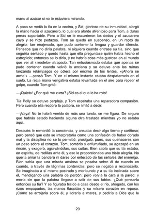 mano al azúcar si no te estuviera mirando.
A poco se metió la tía en la cocina, y Sid, glorioso de su inmunidad, alargó
la mano hacia el azucarero, lo cual era alarde afrentoso para Tom, a duras
penas soportable. Pero a Sid se le escurrieron los dedos y el azucarero
cayó y se hizo pedazos. Tom se quedó en suspenso, en un rapto de
alegría; tan enajenado, que pudo contener la lengua y guardar silencio.
Pensaba que no diría palabra, ni siquiera cuando entrase su tía, sino que
seguiría sentado y quedo hasta que ella preguntase quién había hecho el
estropicio; entonces se lo diría, y no habría cosa más gustosa en el mundo
que ver al «modelo» atrapado. Tan entusiasmado estaba que apenas se
pudo contener cuando volvió la anciana y se detuvo ante las ruinas
lanzando relámpagos de cólera por encima de los lentes. «¡Ahora se
arma!» —pensó Tom. Y en el mismo instante estaba despatarrado en el
suelo. La recia mano vengativa estaba levantada en el aire para repetir el
golpe, cuando Tom gritó:
—¡Quieta! ¿Por qué me zurra? ¡Sid es el que lo ha roto!
Tía Polly se detuvo perpleja, y Tom esperaba una reparadora compasión.
Pero cuando ella recobró la palabra, se limitó a decir:
—¡Vaya! No te habrá venido de más una tunda, se me figura. De seguro
que habrás estado haciendo alguna otra trastada mientras yo no estaba
aquí.
Después le remordió la conciencia, y ansiaba decir algo tierno y cariñoso;
pero pensó que esto se interpretaría como una confesión de haber obrado
mal y la disciplina no se lo permitió; prosiguió, pues, sus quehaceres con
un peso sobre el corazón. Tom, sombrío y enfurruñado, se agazapó en un
rincón, y exageró, agravándolas, sus cuitas. Bien sabía que su tía estaba,
en espíritu, de rodillas ante él, y eso le proporcionaba una triste alegría. No
quería arriar la bandera ni darse por enterado de las señales del enemigo.
Bien sabía que una mirada ansiosa se posaba sobre él de cuando en
cuando, a través de lágrimas contenidas; pero se negaba a reconocerlo.
Se imaginaba a sí mismo postrado y moribundo y a su tía inclinada sobre
él, mendigando una palabra de perdón; pero volvía la cara a la pared, y
moría sin que la palabra llegase a salir de sus labios. ¿Qué pensaría
entonces su tía? Y se figuraba traído a casa desde el río, ahogado, con los
rizos empapados, las manos fláccidas y su mísero corazón en reposo.
¡Cómo se arrojaría sobre él, y lloraría a mares, y pediría a Dios que le
20
 