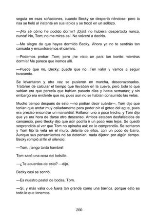 seguía en esas soñaciones, cuando Becky se despertó riéndose; pero la
risa se heló al instante en sus labios y se trocó en un sollozo.
—¡No sé cómo he podido dormir! ¡Ojalá no hubiera despertado nunca,
nunca! No, Tom; no me mires así. No volveré a decirlo.
—Me alegro de que hayas dormido Becky. Ahora ya no te sentirás tan
cansada y encontraremos el camino.
—Podemos probar, Tom; pero ¡he visto un país tan bonito mientras
dormía! Me parece que iremos allí.
—Puede que no, Becky; puede que no. Ten valor y vamos a seguir
buscando.
Se levantaron y otra vez se pusieron en marcha, descorazonados.
Trataron de calcular el tiempo que llevaban en la cueva, pero todo lo que
sabían era que parecía que habían pasado días y hasta semanas; y sin
embargo era evidente que no, pues aun no se habían consumido las velas.
Mucho tiempo después de esto —no podían decir cuánto—, Tom dijo que
tenían que andar muy calladamente para poder oír el goteo del agua, pues
era preciso encontrar un manantial. Hallaron uno a poco trecho, y Tom dijo
que ya era hora de darse otro descanso. Ambos estaban desfallecidos de
cansancio, pero Becky dijo que aún podría ir un poco más lejos. Se quedó
sorprendida al ver que Tom no opinaba así: no lo comprendía. Se sentaron
y Tom fijó la vela en el muro, delante de ellos, con un poco de barro.
Aunque sus pensamientos no se detenían, nada dijeron por algún tiempo.
Becky rompió al fin el silencio:
—Tom, ¡tengo tanta hambre!
Tom sacó una cosa del bolsillo.
—¿Te acuerdas de esto? —dijo.
Becky casi se sonrió.
—Es nuestro pastel de bodas, Tom.
—Sí, y más valia que fuera tan grande como una barrica, porque esto es
todo lo que tenemos.
200
 