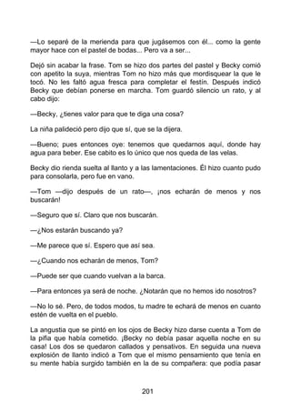 —Lo separé de la merienda para que jugásemos con él... como la gente
mayor hace con el pastel de bodas... Pero va a ser...
Dejó sin acabar la frase. Tom se hizo dos partes del pastel y Becky comió
con apetito la suya, mientras Tom no hizo más que mordisquear la que le
tocó. No les faltó agua fresca para completar el festín. Después indicó
Becky que debían ponerse en marcha. Tom guardó silencio un rato, y al
cabo dijo:
—Becky, ¿tienes valor para que te diga una cosa?
La niña palideció pero dijo que sí, que se la dijera.
—Bueno; pues entonces oye: tenemos que quedarnos aquí, donde hay
agua para beber. Ese cabito es lo único que nos queda de las velas.
Becky dio rienda suelta al llanto y a las lamentaciones. Él hizo cuanto pudo
para consolarla, pero fue en vano.
—Tom —dijo después de un rato—, ¡nos echarán de menos y nos
buscarán!
—Seguro que sí. Claro que nos buscarán.
—¿Nos estarán buscando ya?
—Me parece que sí. Espero que así sea.
—¿Cuando nos echarán de menos, Tom?
—Puede ser que cuando vuelvan a la barca.
—Para entonces ya será de noche. ¿Notarán que no hemos ido nosotros?
—No lo sé. Pero, de todos modos, tu madre te echará de menos en cuanto
estén de vuelta en el pueblo.
La angustia que se pintó en los ojos de Becky hizo darse cuenta a Tom de
la pifia que había cometido. ¡Becky no debía pasar aquella noche en su
casa! Los dos se quedaron callados y pensativos. En seguida una nueva
explosión de llanto indicó a Tom que el mismo pensamiento que tenía en
su mente había surgido también en la de su compañera: que podía pasar
201
 