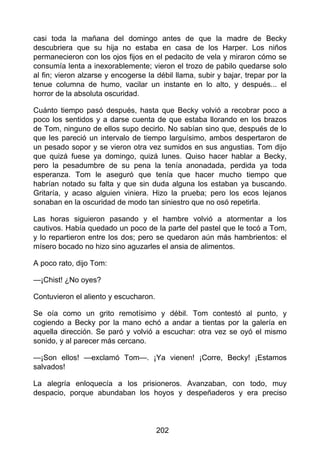 casi toda la mañana del domingo antes de que la madre de Becky
descubriera que su hija no estaba en casa de los Harper. Los niños
permanecieron con los ojos fijos en el pedacito de vela y miraron cómo se
consumía lenta a inexorablemente; vieron el trozo de pabilo quedarse solo
al fin; vieron alzarse y encogerse la débil llama, subir y bajar, trepar por la
tenue columna de humo, vacilar un instante en lo alto, y después... el
horror de la absoluta oscuridad.
Cuánto tiempo pasó después, hasta que Becky volvió a recobrar poco a
poco los sentidos y a darse cuenta de que estaba llorando en los brazos
de Tom, ninguno de ellos supo decirlo. No sabían sino que, después de lo
que les pareció un intervalo de tiempo larguísimo, ambos despertaron de
un pesado sopor y se vieron otra vez sumidos en sus angustias. Tom dijo
que quizá fuese ya domingo, quizá lunes. Quiso hacer hablar a Becky,
pero la pesadumbre de su pena la tenía anonadada, perdida ya toda
esperanza. Tom le aseguró que tenía que hacer mucho tiempo que
habrían notado su falta y que sin duda alguna los estaban ya buscando.
Gritaría, y acaso alguien viniera. Hizo la prueba; pero los ecos lejanos
sonaban en la oscuridad de modo tan siniestro que no osó repetirla.
Las horas siguieron pasando y el hambre volvió a atormentar a los
cautivos. Había quedado un poco de la parte del pastel que le tocó a Tom,
y lo repartieron entre los dos; pero se quedaron aún más hambrientos: el
mísero bocado no hizo sino aguzarles el ansia de alimentos.
A poco rato, dijo Tom:
—¡Chist! ¿No oyes?
Contuvieron el aliento y escucharon.
Se oía como un grito remotísimo y débil. Tom contestó al punto, y
cogiendo a Becky por la mano echó a andar a tientas por la galería en
aquella dirección. Se paró y volvió a escuchar: otra vez se oyó el mismo
sonido, y al parecer más cercano.
—¡Son ellos! —exclamó Tom—. ¡Ya vienen! ¡Corre, Becky! ¡Estamos
salvados!
La alegría enloquecía a los prisioneros. Avanzaban, con todo, muy
despacio, porque abundaban los hoyos y despeñaderos y era preciso
202
 