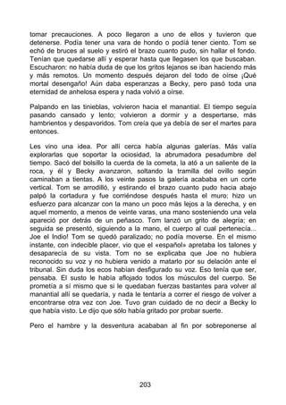 tomar precauciones. A poco llegaron a uno de ellos y tuvieron que
detenerse. Podía tener una vara de hondo o podíá tener ciento. Tom se
echó de bruces al suelo y estiró el brazo cuanto pudo, sin hallar el fondo.
Tenían que quedarse allí y esperar hasta que llegasen los que buscaban.
Escucharon: no había duda de que los gritos lejanos se iban haciendo más
y más remotos. Un momento después dejaron del todo de oírse ¡Qué
mortal desengaño! Aún daba esperanzas a Becky, pero pasó toda una
eternidad de anhelosa espera y nada volvió a oírse.
Palpando en las tinieblas, volvieron hacia el manantial. El tiempo seguía
pasando cansado y lento; volvieron a dormir y a despertarse, más
hambrientos y despavoridos. Tom creía que ya debía de ser el martes para
entonces.
Les vino una idea. Por allí cerca había algunas galerías. Más valía
explorarlas que soportar la ociosidad, la abrumadora pesadumbre del
tiempo. Sacó del bolsillo la cuerda de la cometa, la ató a un saliente de la
roca, y él y Becky avanzaron, soltando la tramilla del ovillo según
caminaban a tientas. A los veinte pasos la galería acababa en un corte
vertical. Tom se arrodilló, y estirando el brazo cuanto pudo hacia abajo
palpó la cortadura y fue corriéndose después hasta el muro; hizo un
esfuerzo para alcanzar con la mano un poco más lejos a la derecha, y en
aquel momento, a menos de veinte varas, una mano sosteniendo una vela
apareció por detrás de un peñasco. Tom lanzó un grito de alegría; en
seguida se presentó, siguiendo a la mano, el cuerpo al cual pertenecía...
Joe el Indio! Tom se quedó paralizado; no podía moverse. En el mismo
instante, con indecible placer, vio que el «español» apretaba los talones y
desaparecía de su vista. Tom no se explicaba que Joe no hubiera
reconocido su voz y no hubiera venido a matarlo por su delación ante el
tribunal. Sin duda los ecos habían desfigurado su voz. Eso tenía que ser,
pensaba. El susto le había aflojado todos los músculos del cuerpo. Se
prometía a sí mismo que si le quedaban fuerzas bastantes para volver al
manantial allí se quedaría, y nada le tentaría a correr el riesgo de volver a
encontrarse otra vez con Joe. Tuvo gran cuidado de no decir a Becky lo
que había visto. Le dijo que sólo había gritado por probar suerte.
Pero el hambre y la desventura acababan al fin por sobreponerse al
203
 