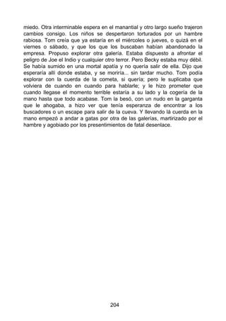 miedo. Otra interminable espera en el manantial y otro largo sueño trajeron
cambios consigo. Los niños se despertaron torturados por un hambre
rabiosa. Tom creía que ya estaría en el miércoles o jueves, o quizá en el
viernes o sábado, y que los que los buscaban habían abandonado la
empresa. Propuso explorar otra galería. Estaba dispuesto a afrontar el
peligro de Joe el Indio y cualquier otro terror. Pero Becky estaba muy débil.
Se había sumido en una mortal apatía y no quería salir de ella. Dijo que
esperaría allí donde estaba, y se moriría... sin tardar mucho. Tom podía
explorar con la cuerda de la cometa, si quería; pero le suplicaba que
volviera de cuando en cuando para hablarle; y le hizo prometer que
cuando llegase el momento terrible estaría a su lado y la cogería de la
mano hasta que todo acabase. Tom la besó, con un nudo en la garganta
que le ahogaba, a hizo ver que tenía esperanza de encontrar a los
buscadores o un escape para salir de la cueva. Y llevando lá cuerda en la
mano empezó a andar a gatas por otra de las galerías, martirizado por el
hambre y agobiado por los presentimientos de fatal desenlace.
204
 