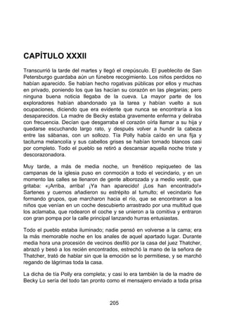 CAPÍTULO XXXII
Transcurrió la tarde del martes y llegó el crepúsculo. El pueblecito de San
Petersburgo guardaba aún un fúnebre recogimiento. Los niños perdidos no
habían aparecido. Se habían hecho rogativas públicas por ellos y muchas
en privado, poniendo los que las hacían su corazón en las plegarias; pero
ninguna buena noticia llegaba de la cueva. La mayor parte de los
exploradores habían abandonado ya la tarea y habían vuelto a sus
ocupaciones, diciendo que era evidente que nunca se encontraría a los
desaparecidos. La madre de Becky estaba gravemente enferma y deliraba
con frecuencia. Decían que desgarraba el corazón oírla llamar a su hija y
quedarse escuchando largo rato, y después volver a hundir la cabeza
entre las sábanas, con un sollozo. Tía Polly había caído en una fija y
taciturna melancolía y sus cabellos grises se habían tornado blancos casi
por completo. Todo el pueblo se retiró a descansar aquella noche triste y
descorazonadora.
Muy tarde, a más de media noche, un frenético repiqueteo de las
campanas de la iglesia puso en conmoción a todo el vecindario, y en un
momento las calles se llenaron de gente alborozada y a medio vestir, que
gritaba: «¡Arriba, arriba! ¡Ya han aparecido! ¡Los han encontrado!»
Sartenes y cuernos añadieron su estrépito al tumulto; el vecindario fue
formando grupos, que marcharon hacia el río, que se encontraron a los
niños que venían en un coche descubierto arrastrado por una multitud que
los aclamaba, que rodearon el coche y se unieron a la comitiva y entraron
con gran pompa por la calle principal lanzando hurras entusiastas.
Todo el pueblo estaba iluminado; nadie pensó en volverse a la cama; era
la más memorable noche en los anales de aquel apartado lugar. Durante
media hora una procesión de vecinos desfiló por la casa del juez Thatcher,
abrazó y besó a los recién encontrados, estrechó la mano de la señora de
Thatcher, trató de hablar sin que la emoción se lo permitiese, y se marchó
regando de lágrimas toda la casa.
La dicha de tía Polly era completa; y casi lo era también la de la madre de
Becky Lo sería del todo tan pronto como el mensajero enviado a toda prisa
205
 