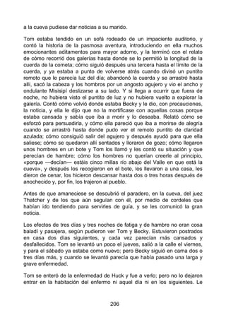 a la cueva pudiese dar noticias a su marido.
Tom estaba tendido en un sofá rodeado de un impaciente auditorio, y
contó la historia de la pasmosa aventura, introduciendo en ella muchos
emocionantes aditamentos para mayor adorno, y la terminó con el relato
de cómo recorrió dos galerías hasta donde se lo permitió la longitud de la
cuerda de la cometa; cómo siguió después una tercera hasta el límite de la
cuerda, y ya estaba a punto de volverse atrás cuando divisó un puntito
remoto que le parecía luz del día; abandonó la cuerda y se arrastró hasta
allí, sacó la cabeza y los hombros por un angosto agujero y vio el ancho y
ondulante Misisipí deslizarse a su lado. Y si llega a ocurrir que fuera de
noche, no hubiera visto el puntito de luz y no hubiera vuelto a explorar la
galería. Contó cómo volvió donde estaba Becky y le dio, con precauciones,
la noticia, y ella le dijo que no la mortificase con aquellas cosas porque
estaba cansada y sabía que iba a morir y lo deseaba. Relató cómo se
esforzó para persuadirla, y cómo ella pareció que iba a morirse de alegría
cuando se arrastró hasta donde pudo ver el remoto puntito de claridad
azulada; cómo consiguió salir del agujero y después ayudó para que ella
saliese; cómo se quedaron allí sentados y lloraron de gozo; cómo llegaron
unos hombres en un bote y Tom los llamó y les contó su situación y que
perecían de hambre; cómo los hombres no querían creerle al principio,
«porque —decían— estáis cinco millas río abajo del Valle en que está la
cueva», y después los recogieron en el bote, los llevaron a una casa, les
dieron de cenar, los hicieron descansar hasta dos o tres horas después de
anochecido y, por fin, los trajeron al pueblo.
Antes de que amaneciese se descubrió el paradero, en la cueva, del juez
Thatcher y de los que aún seguían con él, por medio de cordeles que
habían ido tendiendo para servirles de guía, y se les comunicó la gran
noticia.
Los efectos de tres días y tres noches de fatiga y de hambre no eran cosa
baladí y pasajera, según pudieron ver Tom y Becky. Estuvieron postrados
en casa dos días siguientes, y cada vez parecían más cansados y
desfallecidos. Tom se levantó un poco el jueves, salió a la calle el viernes,
y para el sábado ya estaba como nuevo; pero Becky siguió en cama dos o
tres días más, y cuando se levantó parecía que había pasado una larga y
grave enfermedad.
Tom se enteró de la enfermedad de Huck y fue a verlo; pero no lo dejaron
entrar en la habitación del enfermo ni aquel día ni en los siguientes. Le
206
 
