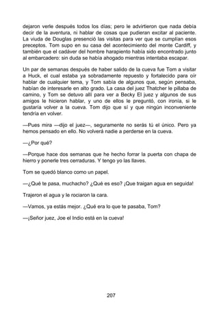 dejaron verle después todos los días; pero le advirtieron que nada debía
decir de la aventura, ni hablar de cosas que pudieran excitar al paciente.
La viuda de Douglas presenció las visitas para ver que se cumplían esos
preceptos. Tom supo en su casa del acontecimiento del monte Cardiff, y
también que el cadáver del hombre harapiento había sido encontrado junto
al embarcadero: sin duda se había ahogado mientras intentaba escapar.
Un par de semanas después de haber salido de la cueva fue Tom a visitar
a Huck, el cual estaba ya sobradamente repuesto y fortalecido para oír
hablar de cualquier tema, y Tom sabía de algunos que, según pensaba,
habían de interesarle en alto grado. La casa del juez Thatcher le pillaba de
camino, y Tom se detuvo allí para ver a Becky El juez y algunos de sus
amigos le hicieron hablar, y uno de ellos le preguntó, con ironía, si le
gustaría volver a la cueva. Tom dijo que sí y que ningún inconveniente
tendría en volver.
—Pues mira —dijo el juez—, seguramente no serás tú el único. Pero ya
hemos pensado en ello. No volverá nadie a perderse en la cueva.
—¿Por qué?
—Porque hace dos semanas que he hecho forrar la puerta con chapa de
hierro y ponerle tres cerraduras. Y tengo yo las llaves.
Tom se quedó blanco como un papel.
—¿Qué te pasa, muchacho? ¿Qué es eso? ¡Que traigan agua en seguida!
Trajeron el agua y le rociaron la cara.
—Vamos, ya estás mejor. ¿Qué era lo que te pasaba, Tom?
—¡Señor juez, Joe el Indio está en la cueva!
207
 