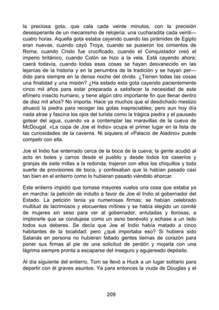 la preciosa gota, que cala cada veinte minutos, con la precisión
desesperante de un mecanismo de relojería: una cucharadita cada veinti—
cuatro horas. Aquella gota estaba cayendo cuando las pirámides de Egipto
eran nuevas, cuando cayó Troya, cuando se pusieron los cimientos de
Roma, cuando Cristo fue crucificado, cuando el Conquistador creó el
imperio británico, cuando Colón se hizo a la vela. Está cayendo ahora;
caerá todavía, cuando todas esas cosas se hayan desvanecido en las
lejanías de la historia y en la penumbra de la tradición y se hayan per—
dido para siempre en la densa noche del olvido. ¿Tienen todas las cosas
una finalidad y una misión? ¿Ha estado esta gota cayendo pacientemente
cinco mil años para estar preparada a satisfacer la necesidad de este
efímero insecto humano, y tiene algún otro importante fin que llenar dentro
de diez mil años? No importa. Hace ya muchos que el desdichado mestizo
ahuecó la piedra para recoger las gotas inapreciables; pero aun hoy día
nada atrae y fascina los ojos del turista como la trágica piedra y el pausado
gotear del agua, cuando va a contemplar las maravillas de la cueva de
McDougal. «La copa de Joe el Indio» ocupa el primer lugar en la lista de
las curiosidades de la caverna. Ni siquiera el «Palacio de Aladino» puede
competir con ella.
Joe el Indio fue enterrado cerca de la boca de la cueva; la gente acudió al
acto en botes y carros desde el pueblo y desde todos los caseríos y
granjas de siete millas a la redonda; trajeron con ellos los chiquillos y toda
suerte de provisiones de boca, y confesaban que lo habían pasado casi
tan bien en el entierro como lo hubieran pasado viéndolo ahorcar.
Este entierro impidió que tomase mayores vuelos una cosa que estaba ya
en marcha: la petición de indulto a favor de Joe el Indio al gobernador del
Estado. La petición tenía ya numerosas firmas; se habían celebrado
multitud de lacrimosos y elocuentes mítines y se había elegido un comité
de mujeres sin seso para ver al gobernador, enlutadas y llorosas, a
implorarle que se condujese como un asno benévolo y echase a un lado
todos sus deberes. Se decía que Joe el Indio había matado a cinco
habitantes de la localidad; pero ¿qué importaba eso? Si hubiera sido
Satanás en persona no hubieran faltado gentes tiernas de corazón para
poner sus firmas al pie de una solicitud de perdón y mojarla con una
lágrima siempre pronta a escaparse del inseguro y agujereado depósito.
Al día siguiente del entierro, Tom se llevó a Huck a un lugar solitario para
departir con él graves asuntos. Ya para entonces la viuda de Douglas y el
209
 