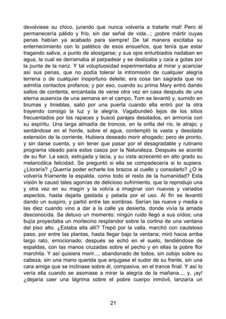 devolviese su chico, jurando que nunca volvería a tratarle mal! Pero él
permanecería pálido y frío, sin dar señal de vida...; ¡pobre mártir cuyas
penas habían ya acabado para siempre! De tal manera excitaba su
enternecimiento con lo patético de esos ensueños, que tenía que estar
tragando saliva, a punto de atosigarse; y sus ojos enturbiados nadaban en
agua, la cual se derramaba al parpadear y se deslizaba y caía a gotas por
la punta de la nariz. Y tal voluptuosidad experimentaba al mirar y acariciar
así sus penas, que no podía tolerar la intromisión de cualquier alegría
terrena o de cualquier inoportuno deleite; era cosa tan sagrada que no
admitía contactos profanos; y por eso, cuando su prima Mary entró dando
saltos de contenta, encantada de verse otra vez en casa después de una
eterna ausencia de una semana en el campo, Tom se levantó y, sumido en
brumas y tinieblas, salió por una puerta cuando ella entró por la otra
trayendo consigo la luz y la alegría. Vagabundeó lejos de los sitios
frecuentados por los rapaces y buscó parajes desolados, en armonía con
su espíritu. Una larga almadía de troncos, en la orilla del río, le atrajo; y
sentándose en el horde, sobre el agua, contempló la vasta y desolada
extensión de la corriente. Hubiera deseado morir ahogado; pero de pronto,
y sin darse cuenta, y sin tener que pasar por el desagradable y rutinario
programa ideado para estos casos por la Naturaleza. Después se acordó
de su flor. La sacó, estrujada y lacia, y su vista acrecentó en alto grado su
melancólica felicidad. Se preguntó si ella se compadecería si lo supiera.
¿Lloraría? ¿Querría poder echarle los brazos al cuello y consolarlo? ¿O le
volvería fríamente la espalda, como todo el resto de la humanidad? Esta
visión le causó tales agonías de delicioso sufrimiento, que la reprodujo una
y otra vez en su magín y la volvía a imaginar con nuevos y variados
aspectos, hasta dejarla gastada y pelada por el uso. Al fin se levantó
dando un suspiro, y partió entre las sombras. Serían las nueve y media o
las diez cuando vino a dar a la calle ya desierta, donde vivía la amada
desconocida. Se detuvo un momento: ningún ruido llegó a sus oídos; una
bujía proyectaba un mortecino resplandor sobre la cortina de una ventana
del piso alto. ¿Estaba ella allí? Trepó por la valla, marchó con cauteloso
paso, por entre las plantas, hasta llegar bajo la ventana; miró hacia arriba
largo rato, emocionado; después se echó en el suelo, tendiéndose de
espaldas, con las manos cruzadas sobre el pecho y en ellas la pobre flor
marchita. Y así quisiera morir..., abandonado de todos, sin cobijo sobre su
cabeza, sin una mano querida que enjugase el sudor de su frente, sin una
cara amiga que se inclinase sobre él, compasiva, en el trance final. Y así lo
vería ella cuando se asomase a mirar la alegría de la mañana..., y, ¡ay!
¿dejaría caer una lágrima sobre el pobre cuerpo inmóvil, lanzaría un
21
 
