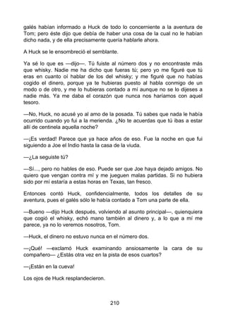galés habían informado a Huck de todo lo concerniente a la aventura de
Tom; pero éste dijo que debía de haber una cosa de la cual no le habían
dicho nada, y de ella precisamente quería hablarle ahora.
A Huck se le ensombreció el semblante.
Ya sé lo que es —dijo—. Tú fuiste al número dos y no encontraste más
que whisky. Nadie me ha dicho que fueras tú; pero yo me figuré que tú
eras en cuanto oí hablar de los del whisky; y me figuré que no habías
cogido el dinero, porque ya te hubieras puesto al habla conmigo de un
modo o de otro, y me lo hubieras contado a mí aunque no se lo dijeses a
nadie más. Ya me daba el corazón que nunca nos haríamos con aquel
tesoro.
—No, Huck, no acusé yo al amo de la posada. Tú sabes que nada le había
ocurrido cuando yo fui a la merienda. ¿No te acuerdas que tú ibas a estar
allí de centinela aquella noche?
—¡Es verdad! Parece que ya hace años de eso. Fue la noche en que fui
siguiendo a Joe el Indio hasta la casa de la viuda.
—¿La seguiste tú?
—Sí..., pero no hables de eso. Puede ser que Joe haya dejado amigos. No
quiero que vengan contra mí y me jueguen malas partidas. Si no hubiera
sido por mí estaría a estas horas en Texas, tan fresco.
Entonces contó Huck, confidencialmente, todos los detalles de su
aventura, pues el galés sólo le había contado a Tom una parte de ella.
—Bueno —dijo Huck después, volviendo al asunto principal—, quienquiera
que cogió el whisky, echó mano también al dinero y, a lo que a mí me
parece, ya no lo veremos nosotros, Tom.
—Huck, el dinero no estuvo nunca en el número dos.
—¡Qué! —exclamó Huck examinando ansiosamente la cara de su
compañero— ¿Estás otra vez en la pista de esos cuartos?
—¡Están en la cueva!
Los ojos de Huck resplandecieron.
210
 