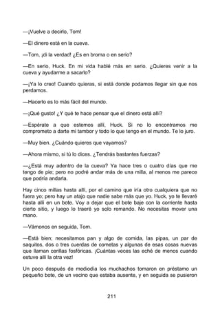 —¡Vuelve a decirlo, Tom!
—El dinero está en la cueva.
—Tom, ¡di la verdad! ¿Es en broma o en serio?
—En serio, Huck. En mi vida hablé más en serio. ¿Quieres venir a la
cueva y ayudarme a sacarlo?
—¡Ya lo creo! Cuando quieras, si está donde podamos llegar sin que nos
perdamos.
—Hacerlo es lo más fácil del mundo.
—¡Qué gusto! ¿Y qué te hace pensar que el dinero está allí?
—Espérate a que estemos allí, Huck. Si no lo encontramos me
comprometo a darte mi tambor y todo lo que tengo en el mundo. Te lo juro.
—Muy bien. ¿Cuándo quieres que vayamos?
—Ahora mismo, si tú lo dices. ¿Tendrás bastantes fuerzas?
—¿Está muy adentro de la cueva? Ya hace tres o cuatro días que me
tengo de pie; pero no podré andar más de una milla, al menos me parece
que podría andarla.
Hay cinco millas hasta allí, por el camino que iría otro cualquiera que no
fuera yo; pero hay un atajo que nadie sabe más que yo. Huck, yo te llevaré
hasta allí en un bote. Voy a dejar que el bote baje con la corriente hasta
cierto sitio, y luego lo traeré yo solo remando. No necesitas mover una
mano.
—Vámonos en seguida, Tom.
—Está bien; necesitamos pan y algo de comida, las pipas, un par de
saquitos, dos o tres cuerdas de cometas y algunas de esas cosas nuevas
que llaman cerillas fosfóricas. ¡Cuántas veces las eché de menos cuando
estuve allí la otra vez!
Un poco después de mediodía los muchachos tomaron en préstamo un
pequeño bote, de un vecino que estaba ausente, y en seguida se pusieron
211
 