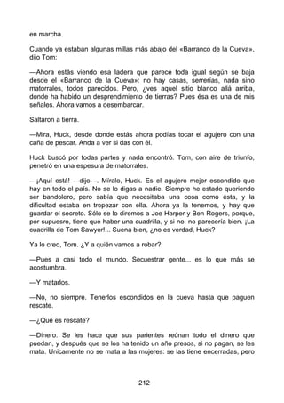 en marcha.
Cuando ya estaban algunas millas más abajo del «Barranco de la Cueva»,
dijo Tom:
—Ahora estás viendo esa ladera que parece toda igual según se baja
desde el «Barranco de la Cueva»: no hay casas, serrerías, nada sino
matorrales, todos parecidos. Pero, ¿ves aquel sitio blanco allá arriba,
donde ha habido un desprendimiento de tierras? Pues ésa es una de mis
señales. Ahora vamos a desembarcar.
Saltaron a tierra.
—Mira, Huck, desde donde estás ahora podías tocar el agujero con una
caña de pescar. Anda a ver si das con él.
Huck buscó por todas partes y nada encontró. Tom, con aire de triunfo,
penetró en una espesura de matorrales.
—¡Aquí está! —dijo—. Míralo, Huck. Es el agujero mejor escondido que
hay en todo el país. No se lo digas a nadie. Siempre he estado queriendo
ser bandolero, pero sabía que necesitaba una cosa como ésta, y la
dificultad estaba en tropezar con ella. Ahora ya la tenemos, y hay que
guardar el secreto. Sólo se lo diremos a Joe Harper y Ben Rogers, porque,
por supuesro, tiene que haber una cuadrilla, y si no, no parecería bien. ¡La
cuadrilla de Tom Sawyer!... Suena bien, ¿no es verdad, Huck?
Ya lo creo, Tom. ¿Y a quién vamos a robar?
—Pues a casi todo el mundo. Secuestrar gente... es lo que más se
acostumbra.
—Y matarlos.
—No, no siempre. Tenerlos escondidos en la cueva hasta que paguen
rescate.
—¿Qué es rescate?
—Dinero. Se les hace que sus parientes reúnan todo el dinero que
puedan, y después que se los ha tenido un año presos, si no pagan, se les
mata. Unicamente no se mata a las mujeres: se las tiene encerradas, pero
212
 