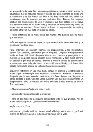 se les perdona la vida. Son siempre guapísimas y ricas y están la mar de
asustadas. Se les roba los relojes y cosas así, pero siempre se quita uno
el sombrero y se les habla con finura. No hay nadie tan fino como los
bandoleros: eso lo puedes ver en cualquier libro. Bueno, las mujeres
acaban por enamorarse de uno, y después que han estado en la cueva
una semana o dos ya no lloran más, y después de eso ya no hay modo de
hacer que se marchen. Si uno las echa fuera, en seguida dan la vuelta y
allí están otra vez. Así está en todos los libros.
—Pues entonces es la mejor cosa del mundo. Me parece que es mejor
que ser pirata.
—Sí; en algunas cosas es mejor, porque se está más cerca de casa y de
los circos y de todo eso...
Para entonces ya estaban hechos los preparativos, y los muchachos,
yendo Tom delante, penetraron por el boquete. Llegaron trabajosamente
hasta el final del túnel; después ataron las cuerdas y prosiguieron la
marcha. A los pocos pasos estaban en el manantial, y Tom sintió correrle
un escalofrío por todo el cuerpo. Enseñó a Huck el trocito de pabilo sujeto
al muro con una pella de barro, y le contó cómo Becky y él ha— bían
estado mirando la agonía de la llama hasta que se apagó.
Siguieron hablando en voz muy baja, porque el silencio y la lobreguez de
aquel lugar sobrecogía sus espíritus. Marcharon adelante y entraron
después por la otra galería, explorada por Tom, hasta que llegaron al
borde cortado a pico. Con las velas pudieron ver que no era realmente un
despeñadero, sino un declive de arcilla de siete o diez metros de altura.
Tom murmuró:
—Ahora voy a enseñarte una cosa, Huck.
—Levantó la vela cuanto pudo y prosiguió:
—Mira al otro lado de la esquina estirándote todo lo que puedas. Allí en
aquel peñasco grande..., pintada con humo de vela...
—¡Es una cruz, Tom!
—Y ahora, ¿dónde está tu número dos? «Debajo de la cruz», ¿eh? Allí
mismo es donde vi a Joe el Indio sacar la mano con la vela.
213
 