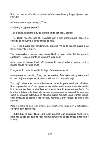 Huck se quedó mirando un rato al místico emblema y luego dijo con voz
trémula:
—¡Vamos a escapar de aquí, Tom!
—¡Qué! ¿Y dejar el tesoro?
—Sí, dejarlo. El ánima de Joe el Indio anda por aquí, seguro.
—No, Huck, no anda por ahí. Rondará por el sitio donde murió, allá en la
entrada de la cueva, a cinco millas de aquí.
—No, Tom. Estará aquí rondando los dólares. Yo sé lo que les gusta a los
fantasmas, y tú también.
Tom empezaba a pensar que acaso Huck tuviera razón. Mil temores le
asaltaban. Pero de pronto se le ocurrió una idea:
—¡No seamos tontos, Huck! ¡El espíritu de Joe el Indio no puede venir a
rondar donde hay una cruz!
El argumento no tenía vuelta de hoja. Produjo su efecto.
—No se me ha ocurrido, Tom; pero es verdad. Suerte ha sido que esté ahí
la cruz. Bajaremos por aquí y nos pondremos a buscar la caja.
Tom bajó primero, excavando huecos en la arcilla para servir de peldaños.
Huck siguió detrás. Cuatro galerías se abrían en la caverna donde estaba
la roca grande. Los muchachos recorrieron tres de ellas sin resultado. En
la más próxima a la base de la roca encontraron un escondrijo con una
yacija de mantas extendida en el suelo; había además unos tirantes viejos,
unas cortezas de tocino y los huesos, mondos y bien roídos, de dos o tres
gallinas.
Pero no había la caja con dinero. Los muchachos buscaron y rebuscaron
en vano. Tom reflexionó.
—El dijo bajo la cruz. Bien; esto viene a ser lo que está más cerca de la
cruz. No puede ser bajo la roca misma porque no queda hueco entre ella y
el piso.
214
 