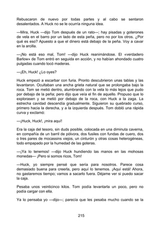 Rebuscaron de nuevo por todas partes y al cabo se sentaron
desalentados. A Huck no se le ocurría ninguna idea.
—Mira, Huck —dijo Tom después de un rato—; hay pisadas y goterones
de vela en el barro por un lado de esta peña, pero no por los otros. ¿Por
qué es eso? Apuesto a que el dinero está debajo de la peña. Voy a cavar
en la arcilla.
—¡No está eso mal, Tom! —dijo Huck reanimándose. El «verdadero
Barlow» de Tom entró en seguida en acción, y no habían ahondado cuatro
pulgadas cuando tocó maderas.
—¡Eh, Huck! ¿Lo oyes?
Huck empezó a escarbar con furia. Pronto descubrieron unas tablas y las
levantaron. Ocultaban una ancha grieta natural que se prolongaba bajo la
roca. Tom se metió dentro, alumbrando con la vela lo más lejos que pudo
por debajo de la peña; pero dijo que veía el fin de aquello. Propuso que lo
explorasen y se metió por debajo de la roca, con Huck a la zaga. La
estrecha cavidad descendía gradualmente. Siguieron su quebrado curso,
primero hacia la derecha, y a la izquierda después. Tom dobló una rápida
curva y exclamó:
—¡Huck, Huck!, ¡mira aquí!
Era la caja del tesoro, sin duds posible, colocada en una diminuta caverna,
en compañía de un barril de pólvora, dos fusiles con fundas de cuero, dos
o tres pares de mocassins viejos, un cinturón y otras cosas heterogéneas,
todo empapado por la humedad de las goteras.
—¡Ya lo tenemos! —dijo Huck hundiendo las manos en las mohosas
monedas— ¡Pero si somos ricos, Tom!
—Huck, yo siempre pensé que sería para nosotros. Parece cosa
demasiado buena para creerla, pero aquí lo tenemos. ¡Aquí está! Ahora,
no gastaremos tiempo; vamos a sacarlo fuera. Déjame ver si puedo sacar
la caja.
Pesaba unos veinticinco kilos. Tom podía levantarla un poco, pero no
podía cargar con ella.
Ya lo pensaba yo —dijo—; parecía que les pesaba mucho cuando se la
215
 