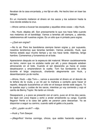 llevaban de la casa encantada, y me fijé en ello. He hecho bien en traer las
talegas.
En un momento metieron el dinero en los sacos y los subieron hasta la
roca donde estaba la cruz.
—Ahora vamos a buscar las escopetas y aquellas otras cosas —dijo Huck.
—No, Huck; déjalas allí. Son precisamente lo que nos hace falta cuando
nos metamos en el bandidaje. Vamos a tenerlas allí siempre, y, además,
celebraremos allí nuestras orgías. Es un sitio que ni pintado para orgías.
—¿Qué son orgías?
—No lo sé. Pero los bandoleros siempre tienen orgías y, por supuesto,
nosotros tendremos que tenerlas también. Vamos andando, Huck, que
hemos estado aquí mucho tiempo y se nos hace tarde. Además, tengo
hambre. Comeremos y fumaremos en el bote.
Aparecieron después en la espesura del matorral. Miraron cautelosamente
en tomo, vieron que no andaba nadie por allí, y poco después estaban
almorzando en el bote. Cuando el sol descendía ya hacia el ocaso
desatracaron y emprendieron la vuelta. Tom fue bordeando la orilla
durante el largo crepúsculo, charlando alegremente con Huck, y
desembarcaron ya de noche.
—Ahora, Huck —dijo Tom—, vamos a esconder el dinero en el desván de
la leñera de la viuda, y yo iré por la mañana a contarlo para hacer el
reparto, después buscaremos un sitio en el bosque donde esté seguro. Tú
te quedas aquí y cuidas de los sacos, mientras yo voy corriendo y cojo el
carrito de Benny Taylor. No tardo un minuto.
Desapareció, y a poco se presentó con el carro, puso en él los dos sacos,
los tapó con unos trapos y echó a andar arrastrando su carga. Cuando
llegaron frente a la casa del galés se pararon para descansar. Ya se
disponían a seguir su camino, cuando salió el galés a la puerta.
—¡Eh!, ¿quién va ahí? —dijo.
—Huck y Tom Sawyer.
—¡Magnífico! Veníos conmigo, chicos, que estáis haciendo esperar a
216
 