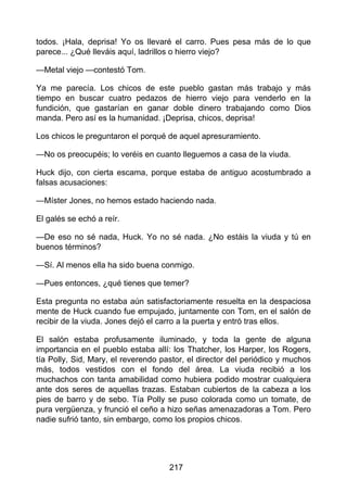 todos. ¡Hala, deprisa! Yo os llevaré el carro. Pues pesa más de lo que
parece... ¿Qué lleváis aquí, ladrillos o hierro viejo?
—Metal viejo —contestó Tom.
Ya me parecía. Los chicos de este pueblo gastan más trabajo y más
tiempo en buscar cuatro pedazos de hierro viejo para venderlo en la
fundición, que gastarían en ganar doble dinero trabajando como Dios
manda. Pero así es la humanidad. ¡Deprisa, chicos, deprisa!
Los chicos le preguntaron el porqué de aquel apresuramiento.
—No os preocupéis; lo veréis en cuanto lleguemos a casa de la viuda.
Huck dijo, con cierta escama, porque estaba de antiguo acostumbrado a
falsas acusaciones:
—Míster Jones, no hemos estado haciendo nada.
El galés se echó a reír.
—De eso no sé nada, Huck. Yo no sé nada. ¿No estáis la viuda y tú en
buenos términos?
—Sí. Al menos ella ha sido buena conmigo.
—Pues entonces, ¿qué tienes que temer?
Esta pregunta no estaba aún satisfactoriamente resuelta en la despaciosa
mente de Huck cuando fue empujado, juntamente con Tom, en el salón de
recibir de la viuda. Jones dejó el carro a la puerta y entró tras ellos.
El salón estaba profusamente iluminado, y toda la gente de alguna
importancia en el pueblo estaba allí: los Thatcher, los Harper, los Rogers,
tía Polly, Sid, Mary, el reverendo pastor, el director del periódico y muchos
más, todos vestidos con el fondo del área. La viuda recibió a los
muchachos con tanta amabilidad como hubiera podido mostrar cualquiera
ante dos seres de aquellas trazas. Estaban cubiertos de la cabeza a los
pies de barro y de sebo. Tía Polly se puso colorada como un tomate, de
pura vergüenza, y frunció el ceño a hizo señas amenazadoras a Tom. Pero
nadie sufrió tanto, sin embargo, como los propios chicos.
217
 