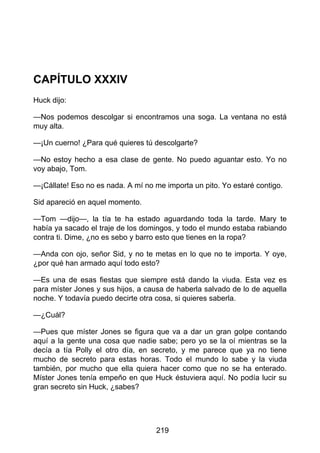CAPÍTULO XXXIV
Huck dijo:
—Nos podemos descolgar si encontramos una soga. La ventana no está
muy alta.
—¡Un cuerno! ¿Para qué quieres tú descolgarte?
—No estoy hecho a esa clase de gente. No puedo aguantar esto. Yo no
voy abajo, Tom.
—¡Cállate! Eso no es nada. A mí no me importa un pito. Yo estaré contigo.
Sid apareció en aquel momento.
—Tom —dijo—, la tía te ha estado aguardando toda la tarde. Mary te
había ya sacado el traje de los domingos, y todo el mundo estaba rabiando
contra ti. Dime, ¿no es sebo y barro esto que tienes en la ropa?
—Anda con ojo, señor Sid, y no te metas en lo que no te importa. Y oye,
¿por qué han armado aquí todo esto?
—Es una de esas fiestas que siempre está dando la viuda. Esta vez es
para míster Jones y sus hijos, a causa de haberla salvado de lo de aquella
noche. Y todavía puedo decirte otra cosa, si quieres saberla.
—¿Cuál?
—Pues que míster Jones se figura que va a dar un gran golpe contando
aquí a la gente una cosa que nadie sabe; pero yo se la oí mientras se la
decía a tía Polly el otro día, en secreto, y me parece que ya no tiene
mucho de secreto para estas horas. Todo el mundo lo sabe y la viuda
también, por mucho que ella quiera hacer como que no se ha enterado.
Míster Jones tenía empeño en que Huck éstuviera aquí. No podía lucir su
gran secreto sin Huck, ¿sabes?
219
 