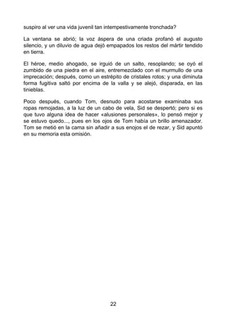 suspiro al ver una vida juvenil tan intempestivamente tronchada?
La ventana se abrió; la voz áspera de una criada profanó el augusto
silencio, y un diluvio de agua dejó empapados los restos del mártir tendido
en tierra.
El héroe, medio ahogado, se irguió de un salto, resoplando; se oyó el
zumbido de una piedra en el aire, entremezclado con el murmullo de una
imprecación; después, como un estrépito de cristales rotos; y una diminuta
forma fugitiva saltó por encima de la valla y se alejó, disparada, en las
tinieblas.
Poco después, cuando Tom, desnudo para acostarse examinaba sus
ropas remojadas, a la luz de un cabo de vela, Sid se despertó; pero si es
que tuvo alguna idea de hacer «alusiones personales», lo pensó mejor y
se estuvo quedo..., pues en los ojos de Tom había un brillo amenazador.
Tom se metió en la cama sin añadir a sus enojos el de rezar, y Sid apuntó
en su memoria esta omisión.
22
 