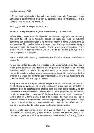 —¿Qué secreto, Sid?
—El de Huck siguiendo a los ladrones hasta aquí. Me figura que míster
Jones iba a darse mucho tono con su sorpresa, pero le va a fallar.— Y Sid
parecía muy contento y satisfecho.
—Sid, ¿has sido tú el que lo ha dicho?
—No importa quién fuese. Alguien lo ha dicho, y con eso basta.
—Sólo hay una persona en el pueblo lo bastante baja para hacer eso, y
ése eres tú, Sid. Si tú hubieras estado en lugar de Huck, te hubieras
escurrido por el monte abajo y no hubieras dicho a nadie una palabra de
los ladrones. No puedes hacer más que cosas bajas y no puedes ver que
elogien a nadie por hacerlas buenas. Toma, y «no des las gracias», como
dice la viuda. Y Tom sacudió a Sid un par de guantadas y le ayudó a ir
hasta la puerta a puntapiés.
—Ahora, vete —le dijo—, y cuéntaselo a tu tía, si te atreves, y mañana te
atraparé.
Pocos momentos después los invitados de la viuda estaban sentados a la
mesa para cenar, y una docena de chiquillos acomodados en mesitas
laterales, según la moda de aquella tierra y de aquel tiempo. En el
momento oportuno míster Jones pronunció su discursito, en el que dio las
gracias a la viuda por el honor que dispensaba a él y a sus hijos; pero dijo
que había otra persona, cuya modestia...
Y siguió adelante por aquel camino. Disparó su secreto, de la participación
de Huck en la aventura, en el más dramático estilo que su habilidad le
permitió; pero la sorpresa que produjo eran en gran parte fingida y no tan
clamorosa y efusiva como lo hubiera sido en más propicias circunstancias.
La viuda, sin embargo, representó bastante bien su asombro, y amontonó
tantos elogios y tanta gratitud sobre la cabeza de Huck que casi se le
olvidó al citado la incomodidad, apenas soportable, que le causaba el traje
nuevo, ante el embarazo, insoportable del todo, de ser ofrecido como
blanco a las miradas de todos y sus laudatorios comentarios.
Dijo la viuda que pensaba dar albergue a Huck bajo su techo y que
recibiese una educación, y que cuando pudiera hacerlo le pondría en
camino de ganarse la vida modestamente. La ocasión era única, y Tom la
220
 