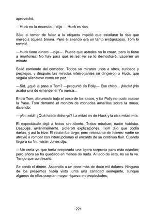 aprovechó.
—Huck no lo necesita —dijo—. Huck es rico.
Sólo el temor de faltar a la etiqueta impidió que estallase la risa que
merecía aquella broma. Pero el silencio era un tanto embarazoso. Tom lo
rompió.
—Huck tiene dinero —dijo—. Puede que ustedes no lo crean, pero lo tiene
a montones. No hay para qué reírse: yo se lo demostraré. Esperen un
minuto.
Salió corriendo del comedor. Todos se miraron unos a otros, curiosos y
perplejos, y después las miradas interrogantes se dirigieron a Huck, que
seguía silencioso como un pez.
—Sid, ¿qué le pasa a Tom? —preguntó tía Polly— Ese chico... ¡Nada! ¡No
acaba una de entenderle! Yo nunca...
Entró Tom, abrumado bajo el peso de los sacos, y tía Polly no pudo acabar
la frase. Tom derramó el montón de monedas amarillas sobre la mesa,
diciendo:
—¡Ahí está! ¿Qué había dicho yo? La mitad es de Huck y la otra mitad mía.
El espectáculo dejó a todos sin aliento. Todos miraban; nadie hablaba.
Después, unánimemente, pidieron explicaciones. Tom dijo que podía
darlas, y así lo hizo. El relato fue largo, pero rebosante de interés: nadie se
atrevió a romper con interrupciones el encanto de su continuo fluir. Cuando
llegó a su fin, míster Jones dijo:
—Me creía yo que tenía preparada una ligera sorpresa para esta ocasión;
pero ahora se ha quedado en menos de nada. Al lado de ésta, no se la ve.
Tengo que confesarlo.
Se contó el dinero. Ascendía a un poco más de doce mil dólares. Ninguno
de los presentes había visto junta una cantidad semejante, aunque
algunos de ellos poseían mayor riqueza en propiedades.
221
 