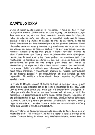 CAPÍTULO XXXV
Como el lector puede suponer, la inesperada fortuna de Tom y Huck
produjo una intensa conmoción en el pobre lugarejo de San Petersburgo.
Tan enorme suma, toda en dinero contante, parecía cosa increíble. Se
habló de ella, se soñó con ella, se la magnificó hasta que la insana
excitación llegó a perturbar la cabeza de más de un vecino. Todas las
casas encantadas de San Petersburgo y de los pueblos cercanos fueron
disecadas tabla por tabla, y arrancados y analizados los cimientos piedra
por piedra, en busca de tesoros ocultos; y no por muchachos, sino por
hombres talludos, y de los más graves y menos noveleros muchos de
ellos. Dondequiera que Tom y Huck se presentaban eran agasajados,
despertaban la admiración y los contemplaban con embelesamiento. Los
muchachos no lograban acordarse de que sus opiniones hubieran sido
consideradas de peso en otro tiempo; pero ahora sus dichos se
atesoraban y se repetían; todo cuanto hacían parecía ser considerado
como cosa notable; era evidente que habían perdido el poder de hacer o
decir cosas corrientes y adocenadas; además, se hicieron excavaciones
en su historia pasada y se descubrieron en ella señales de rara
originalidad. El periódico de la localidad publicó bosquejos biográficos de
los dos chicos.
La viuda de Douglas colocó el dinero de Huck al seis por ciento, y otro
tanto hizo el juez Thatcher con el de Tom, a instancias de tía Polly. Cada
uno de ellos tenía ahora una renta que era simplemente prodigiosa: un
dólar por cada día de entre semana durante todo el año, y medio los
domingos. Era precisamente lo mismo que el pastor ganaba...; es decir, no
era precisamente lo que le habían prometido, aunque nunca conseguía
recaudarlo. Un dólar y cuarto por semana bastaba para mantener, alojar y
pagar la escuela a un muchacho en aquellos inocentes días de antaño, y
hasta para vestirlo y lavarlo, por añadidura.
El juez Thatcher se había formado un alto concepto de Tom. Decía que un
muchacho como otro cualquiera no hubiera logrado sacar a su hija de la
cueva. Cuando Becky le contó, muy confidencialmente, cómo Tom se
223
 