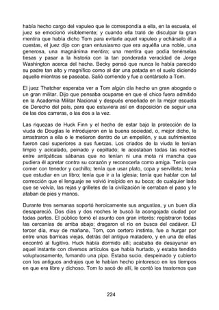 había hecho cargo del vapuleo que le correspondía a ella, en la escuela, el
juez se emocionó visiblemente; y cuando ella trató de disculpar la gran
mentira que había dicho Tom para evitarle aquel vapuleo y echárselo él a
cuestas, el juez dijo con gran entusiasmo que era aquélla una noble, una
generosa, una magnánima mentira; una mentira que podía tenérselas
tiesas y pasar a la historia con la tan ponderada veracidad de Jorge
Washington acerca del hacha. Becky pensó que nunca le había parecido
su padre tan alto y magnífico como al dar una patada en el suelo diciendo
aquello mientras se paseaba. Salió corriendo y fue a contárselo a Tom.
El juez Thatcher esperaba ver a Tom algún día hecho un gran abogado o
un gran militar. Dijo que pensaba ocuparse en que el chico fuera admitido
en la Academia Militar Nacional y después enseñado en la mejor escuela
de Derecho del país, para que estuviera así en disposición de seguir una
de las dos carreras, o las dos a la vez.
Las riquezas de Huck Finn y el hecho de estar bajo la protección de la
viuda de Douglas le introdujeron en la buena sociedad, o, mejor dicho, le
arrastraron a ella o le metieron dentro de un empellón, y sus sufrimientos
fueron casi superiores a sus fuerzas. Los criados de la viuda le tenían
limpio y acicalado, peinado y cepillado; le acostaban todas las noches
entre antipáticas sábanas que no tenían ni una mota ni mancha que
pudiera él apretar contra su corazón y reconocerla como amiga. Tenía que
comer con tenedor y cuchillo; tenía que usar plato, copa y servilleta; tenía
que estudiar en un libro; tenía que ir a la iglesia; tenía que hablar con tal
corrección que el lenguaje se volvió insípido en su boca; de cualquier lado
que se volvía, las rejas y grilletes de la civilización le cerraban el paso y le
ataban de pies y manos.
Durante tres semanas soportó heroicamente sus angustias, y un buen día
desapareció. Dos días y dos noches le buscó la acongojada ciudad por
todas partes. El público tomó el asunto con gran interés: registraron todas
las cercanías de arriba abajo; dragaron el río en busca del cadáver. El
tercer día, muy de mañana, Tom, con certero instinto, fue a hurgar por
entre unas barricas viejas, detrás del antiguo matadero, y en una de ellas
encontró al fugitivo. Huck había dormido allí; acababa de desayunar en
aquel instante con diversos artículos que había hurtado, y estaba tendido
voluptuosamente, fumando una pipa. Estaba sucio, despeinado y cubierto
con los antiguos andrajos que le habían hecho pintoresco en los tiempos
en que era libre y dichoso. Tom lo sacó de allí, le contó los trastornos que
224
 
