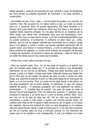 había causado y trató de convencerle de que volviera a casa. El semblante
de Huck perdió su plácida expresión de bienestar y se puso sombrío y
melancólico.
—No hables de eso, Tom —dijo—. Ya he hecho la prueba y no marcha; no
marcha, Tom. No es para mí; no estoy hecho a eso. La viuda es buena
para mí y cariñosa; pero no puedo aguantarla. Me hace levantar a la
misma hora justa todas las mañanas; hace que me laven y me peinen y
cepillen hasta sacarme chispas; no me deja dormir en el cobertizo de la
leña; tengo que llevar esa condenada ropa que me estrangula, Tom;
parece como que no deja entrar el aire, y es tan condenadamentefina que
no puedo sentarme, ni tumbarme, ni echarme a rodar; hace ya... años,
parece, que no me he dejado resbalar por la entrada de un sótano; tengo
que ir a la iglesia, y sudar y sudar: ¡no resisto aquellos sermones! Allí no
puedo cazar una mosca ni mascar tabaco, y todo el domingo tengo que
llevar puestos los zapatos. La viuda come a toque de campana, se acuesta
a toque de campana, se levanta a toque de campana... todo se hace con
un orden tan atroz que no hay nadie que lo resista.
—Pues mira, Huck, todo el mundo vive así.
—Eso no cambia nada, Tom. Yo no soy todo el mundo y no puedo con
ello. Es horrible estar atado así. Y la comida le viene a uno demasiado
fácilmente: ya no me tira el alimento. Tengo que pedir permiso para ir a
pescar, y para ir a nadar, y hasta para toser. Además, tengo que hablar tan
por lo fino que se me quitan las ganas de abrir el pico; y todos los días
tengo que subirme al desván a jurar un rato para quitarme el mal gusto de
boca, y si no me moriría, Tom. La viuda no me deja fumar ni dar gritos; no
me deja quedarme con la boca abierta, ni estirarme, ni que me rasque
delante de gente. —Y después prosiguió, con una explosión de cólera y
sentimiento—. Y, ¡maldita sea mi suerte!, ¡no para de rezar en todo el
tiempo! Tenía que largarme, Tom, no había otro remedio. Y, además, iba a
empezar la escuela, y yo tenía que ir; y eso no puedo sufrirlo. Mira, Tom:
ser rico no es lo que se dice por ahí. No es más que reventarse y
reventarse, y sudar y más sudar, y querer uno morirse cuanto antes. En
cambio esta ropa es de mi gusto y esta barrica es de mi gusto, y no estoy
por dejarlas. Nunca me hubiera yo visto en esta desgracia si no hubiera
sido por aquel dinero. Anda y coge mi pane para ti, y me das diez centavos
de vez en cuando, pero no muy a menudo, porque no me interesan las
cosas que no le cuesten a uno conseguirlas. Y vas y le hablas a la viuda
225
 