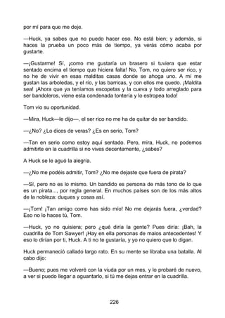 por mí para que me deje.
—Huck, ya sabes que no puedo hacer eso. No está bien; y además, si
haces la prueba un poco más de tiempo, ya verás cómo acaba por
gustarte.
—¡Gustarme! Sí, ¡como me gustaría un brasero si tuviera que estar
sentado encima el tiempo que hiciera falta! No, Tom, no quiero ser rico, y
no he de vivir en esas malditas casas donde se ahoga uno. A mí me
gustan las arboledas, y el río, y las barricas, y con ellos me quedo. ¡Maldita
sea! ¡Ahora que ya teníamos escopetas y la cueva y todo arreglado para
ser bandoleros, viene esta condenada tontería y lo estropea todo!
Tom vio su oportunidad.
—Mira, Huck—le dijo—, el ser rico no me ha de quitar de ser bandido.
—¿No? ¿Lo dices de veras? ¿Es en serio, Tom?
—Tan en serio como estoy aquí sentado. Pero, mira, Huck, no podemos
admitirte en la cuadrilla si no vives decentemente, ¿sabes?
A Huck se le aguó la alegría.
—¿No me podéis admitir, Tom? ¿No me dejaste que fuera de pirata?
—Sí, pero no es lo mismo. Un bandido es persona de más tono de lo que
es un pirata..., por regla general. En muchos países son de los más altos
de la nobleza: duques y cosas así.
—¡Tom! ¡Tan amigo como has sido mío! No me dejarás fuera, ¿verdad?
Eso no lo haces tú, Tom.
—Huck, yo no quisiera; pero ¿qué diría la gente? Pues diría: ¡Bah, la
cuadrilla de Tom Sawyer! ¡Hay en ella personas de malos antecedentes! Y
eso lo dirían por ti, Huck. A ti no te gustaría, y yo no quiero que lo digan.
Huck permaneció callado largo rato. En su mente se libraba una batalla. Al
cabo dijo:
—Bueno; pues me volveré con la viuda por un mes, y lo probaré de nuevo,
a ver si puedo llegar a aguantarlo, si tú me dejas entrar en la cuadrilla.
226
 