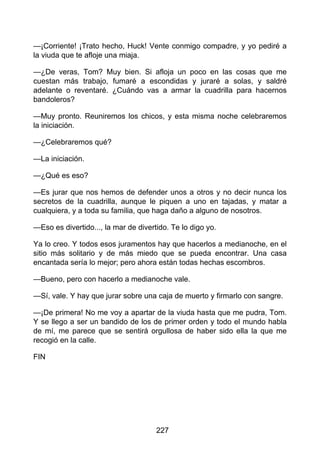 —¡Corriente! ¡Trato hecho, Huck! Vente conmigo compadre, y yo pediré a
la viuda que te afloje una miaja.
—¿De veras, Tom? Muy bien. Si afloja un poco en las cosas que me
cuestan más trabajo, fumaré a escondidas y juraré a solas, y saldré
adelante o reventaré. ¿Cuándo vas a armar la cuadrilla para hacernos
bandoleros?
—Muy pronto. Reuniremos los chicos, y esta misma noche celebraremos
la iniciación.
—¿Celebraremos qué?
—La iniciación.
—¿Qué es eso?
—Es jurar que nos hemos de defender unos a otros y no decir nunca los
secretos de la cuadrilla, aunque le piquen a uno en tajadas, y matar a
cualquiera, y a toda su familia, que haga daño a alguno de nosotros.
—Eso es divertido..., la mar de divertido. Te lo digo yo.
Ya lo creo. Y todos esos juramentos hay que hacerlos a medianoche, en el
sitio más solitario y de más miedo que se pueda encontrar. Una casa
encantada sería lo mejor; pero ahora están todas hechas escombros.
—Bueno, pero con hacerlo a medianoche vale.
—Sí, vale. Y hay que jurar sobre una caja de muerto y firmarlo con sangre.
—¡De primera! No me voy a apartar de la viuda hasta que me pudra, Tom.
Y se llego a ser un bandido de los de primer orden y todo el mundo habla
de mí, me parece que se sentirá orgullosa de haber sido ella la que me
recogió en la calle.
FIN
227
 