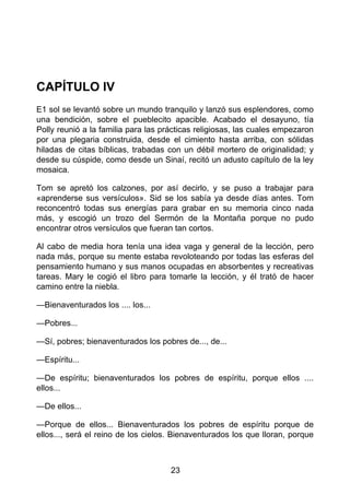CAPÍTULO IV
E1 sol se levantó sobre un mundo tranquilo y lanzó sus esplendores, como
una bendición, sobre el pueblecito apacible. Acabado el desayuno, tía
Polly reunió a la familia para las prácticas religiosas, las cuales empezaron
por una plegaria construida, desde el cimiento hasta arriba, con sólidas
hiladas de citas bíblicas, trabadas con un débil mortero de originalidad; y
desde su cúspide, como desde un Sinaí, recitó un adusto capítulo de la ley
mosaica.
Tom se apretó los calzones, por así decirlo, y se puso a trabajar para
«aprenderse sus versículos». Sid se los sabía ya desde días antes. Tom
reconcentró todas sus energías para grabar en su memoria cinco nada
más, y escogió un trozo del Sermón de la Montaña porque no pudo
encontrar otros versículos que fueran tan cortos.
Al cabo de media hora tenía una idea vaga y general de la lección, pero
nada más, porque su mente estaba revoloteando por todas las esferas del
pensamiento humano y sus manos ocupadas en absorbentes y recreativas
tareas. Mary le cogió el libro para tomarle la lección, y él trató de hacer
camino entre la niebla.
—Bienaventurados los .... los...
—Pobres...
—Sí, pobres; bienaventurados los pobres de..., de...
—Espíritu...
—De espíritu; bienaventurados los pobres de espíritu, porque ellos ....
ellos...
—De ellos...
—Porque de ellos... Bienaventurados los pobres de espíritu porque de
ellos..., será el reino de los cielos. Bienaventurados los que lloran, porque
23
 