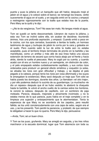 puerta y puso la jofaina en un banquillo que allí había; después mojó el
jabón en el agua y lo colocó sobre el banco; se remangó los brazos, vertió
suavemente el agua en el suelo, y en seguida entró en la cocina y empezó
a restregarse vigorosamente con la toalla que estaba tras de la puerta.
Pero Mary se la quitó y le dijo:
—¿No te da vergüenza, Tom? No seas tan malo. No tengas miedo al agua.
Tom se quedó un tanto desconcertado. Llenaron de nuevo la jofaina, y
esta vez Tom se inclinó sobre ella, sin acabar de decidirse; reuniendo
ánimos, hizo una profunda aspiración, y empezó. Cuando entró a poco en
la cocina, con los ojos cerrados, buscando a tientas la toalla, un honroso
testimonio de agua y burbujas de jabón le corría por la cara y goteaba en
el suelo. Pero cuando salió la luz de entre la toalla aún no estaba
aceptable, pues el territorio limpio terminaba de pronto en la barbilla y las
mandíbulas, como un antifaz y más allá de esa línea había una oscura
extensión de terreno de secano que corría hacia abajo por el frente y hacia
atrás, dando la vuelta al pescuezo. Mary le cogió por su cuenta, y cuando
acabó con él era un hombre nuevo y un semejante, sin distinción de color,
y el pelo empapado estaba cuidadosamente cepillado, y sus cortos rizos
ordenados para producir un general efecto simétrico y coquetón (a solas,
se alisaba los rizos con gran dificultad y trabajo, y se dejaba el pelo
pegado a la cabeza, porque tenía los rizos por cosa afeminada y los suyos
le amargaban la existencia). Mary sacó después un traje que Tom sólo se
había puesto los domingos, durante dos años. Le llamaban «el otro traje»,
y por ello podemos deducir lo sucinto de su guardarropa. La muchacha «le
dio un repaso» después que él se hubo vestido; le abotonó la chaqueta
hasta la barbilla, le volvió el ancho cuello de la camisa sobre los hombros,
le coronó la cabeza, después de cepillarlo, con un sombrero de paja
moteado. Parecía, después, mejorado y atrozmente incómodo; y no lo
estaba menos de lo que parecía, pues había en el traje completo y en la
limpieza una sujeción y entorpecimiento que le atormentaban. Tenía la
esperanza de que Mary no se acordaría de los zapatos, pero resultó
fallida; se los untó concienzudamente con una capa de sebo, según era el
uso, y se los presentó. Tom perdió la paciencia, y protestó; de que siempre
le obligaban a hacer lo que no quería. Pero Mary le dijo, persuasiva:
—Anda, Tom; sé un buen chico.
Y Tom se los puso, gruñendo. Mary se arregló en seguida, y los tres niños
marcharon a la escuela dominical, lugar que Tom aborrecía con toda su
25
 
