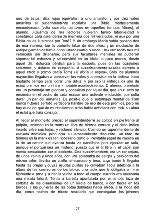 uno de éstos; diez rojos equivalían a uno amarillo, y por diez vales
amarillos el superintendente regalaba una Biblia, modestamente
encuadernada (valía cuarenta centavos en aquellos tiempos felices), al
alumno. ¿Cuántos de mis lectores hubieran tenido laboriosidad y
constancia para aprenderse de memoria dos mil versículos, ni aun por una
Biblia de las ilustradas por Doré? Y sin embargo María había ganado dos
de esa manera: fue la paciente labor de dos años; y un muchacho de
estirpe germánica había conquistado cuatro o cinco. Una vez recitó tres mil
versículos sin detenerse; pero sus facultades mentales no pudieron
soportar tal esfuerzo y se convirtió en un idiota, o poco menos, desde
aquel día: dolorosa pérdida para la escuela, pues en las ocasiones
solemnes, y delante de compañía, el superintendente sacaba siempre a
aquel chico y (como decía Tom) «le abría la espita». Sólo los alumnos
mayorcitos llegaban a conservar los vales y a persistir en la tediosa labor
bastante tiempo para lograr una Biblia; y por eso la entrega de uno de
estos premios era un raro y notable acontecimiento. El alumno premiado
era un personaje tan glorioso y conspicuo por aquel día, que en el acto se
encendía en el pecho de cada escolar una ardiente emulación, que solía
durar un par de semanas. Es posible que el estómago mental de Tom
nunca hubiera sentido verdadera hambre de uno de esos premios, pero no
hay duda de que de mucho tiempo atrás había anhelado con toda su alma
el éclat que traía consigo.
Al llegar el momento preciso el superintendente se colocó en pie frente al
púlpito, teniendo en la mano un libro de himnos cerrado y el dedo índice
inserto entre sus hojas, y reclamó silencio. Cuando un superintendente de
escuela dominical pronuncia su acostumbrado discursito, un libro de
himnos en la mano es tan necesario como el inevitable papel de música en
la de un cantor que avanza hasta las candilejas para ejecutar un solo,
aunque el porqué sea un misterio, puesto que ni el libro ni el papel son
nunca consultados por el paciente. Este superintendente era un ser enjuto,
de unos treinta y cinco años, con una sotabarba de estopa y pelo corto del
mismo color; llevaba un cuello almidonado y tieso, cuyo borde le llegaba
hasta las orejas y cuyas agudas puntas se curvaban hacia adelante a la
altura de las comisuras de los labios; una tapia que le obligaba a mirar
fijamente a proa y a dar la vuelta a todo el cuerpo cuando era necesaria
una mirada lateral. Tenía la barbilla apuntalada por un amplio lazo de
corbata de las dimensiones de un billete de banco, y con flecos en los
bordes, y las punteras de las botas dobladas hacia arriba, a la moda del
día, como patines de trineo: resultado que conseguían los jóvenes
27
 