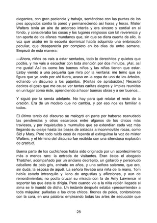 elegantes, con gran paciencia y trabajo, sentándose con las puntas de los
pies apoyados contra la pared y permaneciendo así horas y horas. Mister
Walters tenía un aire de ardoroso interés y era sincero y cordial en el
fondo, y consideraba las cosas y los lugares religiosos con tal reverencia y
tan aparte de los afanes mundanos que, sin que se diera cuenta de ello, la
voz que usaba en la escuela dominical había adquirido una entonación
peculiar, que desaparecía por completo en los días de entre semana.
Empezó de esta manera:
—Ahora, niños os vais a estar sentados, todo lo derechitos y quietos que
podáis, y me vais a escuchar con toda atención por dos minutos. ¡Así, así
me gusta! Así es como los buenos niños y las niñas tienen que estar.
Estoy viendo a una pequeña que mira por la ventana: me temo que se
figura que yo ando por ahí fuera, acaso en la copa de uno de los árboles,
echando un discurso a los pajaritos. (Risitas de aprobación.) Necesito
deciros el gozo que me causa ver tantas caritas alegres y limpias reunidas
en un lugar como éste, aprendiendo a hacer buenas obras y a ser buenos...
Y siguió por la senda adelante. No hay para qué relatar el resto de la
oración. Era de un modelo que no cambia, y por eso nos es familiar a
todos.
El último tercio del discurso se malogró en parte por haberse reanudado
las pendencias y otros escarceos entre algunos de los chicos más
traviesos, y por inquietudes y murmullos que se extendían cada vez más
llegando su oleaje hasta las bases de aisladas a inconmovible rocas, como
Sid y Mary. Pero todo ruido cesó de repente al extinguirse la voz de mister
Walters, y el término del discurso fue recibido con una silenciosa explosión
de gratitud.
Buena parte de los cuchicheos había sido originada por un acontecimiento
más o menos raro: la entrada de visitantes. Eran éstos el abogado
Thatcher, acompañado por un anciano decrépito, un gallardo y personudo
caballero de pelo gris, entrado en años, y una señora solemne, que era,
sin duda, la esposa de aquél. La señora llevaba una niña de la mano. Tom
había estado intranquilo y lleno de angustias y aflicciones, y aun de
remordimientos; no podía cruzar su mirada con la de Amy Lawrence ni
soportar las que ésta le dirigía. Pero cuando vio a la niña recién llegada el
alma se le inundó de dicha. Un instante después estaba «presumiendo» a
toda máquina: puñadas a los otros chicos, tirones de pelos, contorsiones
con la cara, en una palabra: empleando todas las artes de seducción que
28
 