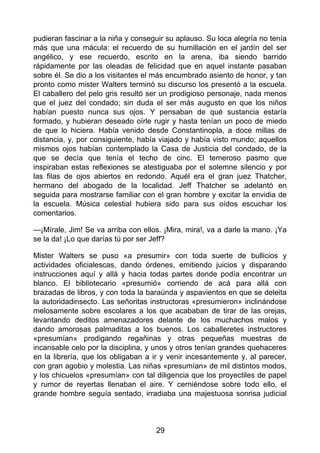 pudieran fascinar a la niña y conseguir su aplauso. Su loca alegría no tenía
más que una mácula: el recuerdo de su humillación en el jardín del ser
angélico, y ese recuerdo, escrito en la arena, iba siendo barrido
rápidamente por las oleadas de felicidad que en aquel instante pasaban
sobre él. Se dio a los visitantes el más encumbrado asiento de honor, y tan
pronto como mister Walters terminó su discurso los presentó a la escuela.
El caballero del pelo gris resultó ser un prodigioso personaje, nada menos
que el juez del condado; sin duda el ser más augusto en que los niños
habían puesto nunca sus ojos. Y pensaban de qué sustancia estaría
formado, y hubieran deseado oírle rugir y hasta tenían un poco de miedo
de que lo hiciera. Había venido desde Constantinopla, a doce millas de
distancia, y, por consiguiente, había viajado y había visto mundo; aquellos
mismos ojos habían contemplado la Casa de Justicia del condado, de la
que se decía que tenía el techo de cinc. El temeroso pasmo que
inspiraban estas reflexiones se atestiguaba por el solemne silencio y por
las filas de ojos abiertos en redondo. Aquél era el gran juez Thatcher,
hermano del abogado de la localidad. Jeff Thatcher se adelantó en
seguida para mostrarse familiar con el gran hombre y excitar la envidia de
la escuela. Música celestial hubiera sido para sus oídos escuchar los
comentarios.
—¡Mírale, Jim! Se va arriba con ellos. ¡Mira, mira!, va a darle la mano. ¡Ya
se la da! ¡Lo que darías tú por ser Jeff?
Mister Walters se puso «a presumir» con toda suerte de bullicios y
actividades oficialescas, dando órdenes, emitiendo juicios y disparando
instrucciones aquí y allá y hacia todas partes donde podía encontrar un
blanco. El bibliotecario «presumió» corriendo de acá para allá con
brazadas de libros, y con toda la baraúnda y aspavientos en que se deleita
la autoridadinsecto. Las señoritas instructoras «presumieron» inclinándose
melosamente sobre escolares a los que acababan de tirar de las orejas,
levantando deditos amenazadores delante de los muchachos malos y
dando amorosas palmaditas a los buenos. Los caballeretes instructores
«presumían» prodigando regañinas y otras pequeñas muestras de
incansable celo por la disciplina, y unos y otros tenían grandes quehaceres
en la librería, que los obligaban a ir y venir incesantemente y, al parecer,
con gran agobio y molestia. Las niñas «presumían» de mil distintos modos,
y los chicuelos «presumían» con tal diligencia que los proyectiles de papel
y rumor de reyertas llenaban el aire. Y cerniéndose sobre todo ello, el
grande hombre seguía sentado, irradiaba una majestuosa sonrisa judicial
29
 