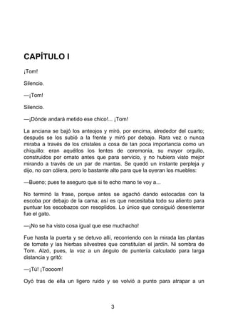 CAPÍTULO I
¡Tom!
Silencio.
—¡Tom!
Silencio.
—¡Dónde andará metido ese chico!... ¡Tom!
La anciana se bajó los anteojos y miró, por encima, alrededor del cuarto;
después se los subió a la frente y miró por debajo. Rara vez o nunca
miraba a través de los cristales a cosa de tan poca importancia como un
chiquillo: eran aquéllos los lentes de ceremonia, su mayor orgullo,
construidos por ornato antes que para servicio, y no hubiera visto mejor
mirando a través de un par de mantas. Se quedó un instante perpleja y
dijo, no con cólera, pero lo bastante alto para que la oyeran los muebles:
—Bueno; pues te aseguro que si te echo mano te voy a...
No terminó la frase, porque antes se agachó dando estocadas con la
escoba por debajo de la cama; así es que necesitaba todo su aliento para
puntuar los escobazos con resoplidos. Lo único que consiguió desenterrar
fue el gato.
—¡No se ha visto cosa igual que ese muchacho!
Fue hasta la puerta y se detuvo allí, recorriendo con la mirada las plantas
de tomate y las hierbas silvestres que constituían el jardín. Ni sombra de
Tom. Alzó, pues, la voz a un ángulo de puntería calculado para larga
distancia y gritó:
—¡Tú! ¡Toooom!
Oyó tras de ella un ligero ruido y se volvió a punto para atrapar a un
3
 